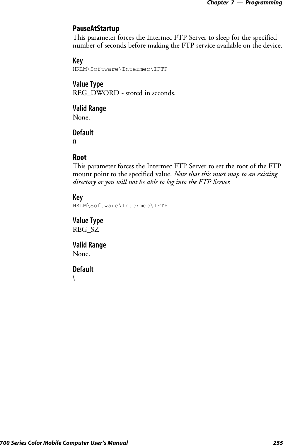 Programming—Chapter 7255700 Series Color Mobile Computer User’s ManualPauseAtStartupThis parameter forces the Intermec FTP Server to sleep for the specifiednumber of seconds before making the FTP service available on the device.KeyHKLM\Software\Intermec\IFTPValue TypeREG_DWORD - stored in seconds.Valid RangeNone.Default0RootThis parameter forces the Intermec FTP Server to set the root of the FTPmount point to the specified value. Note that this must map to an existingdirectory or you will not be able to log into the FTP Server.KeyHKLM\Software\Intermec\IFTPValue TypeREG_SZValid RangeNone.Default\