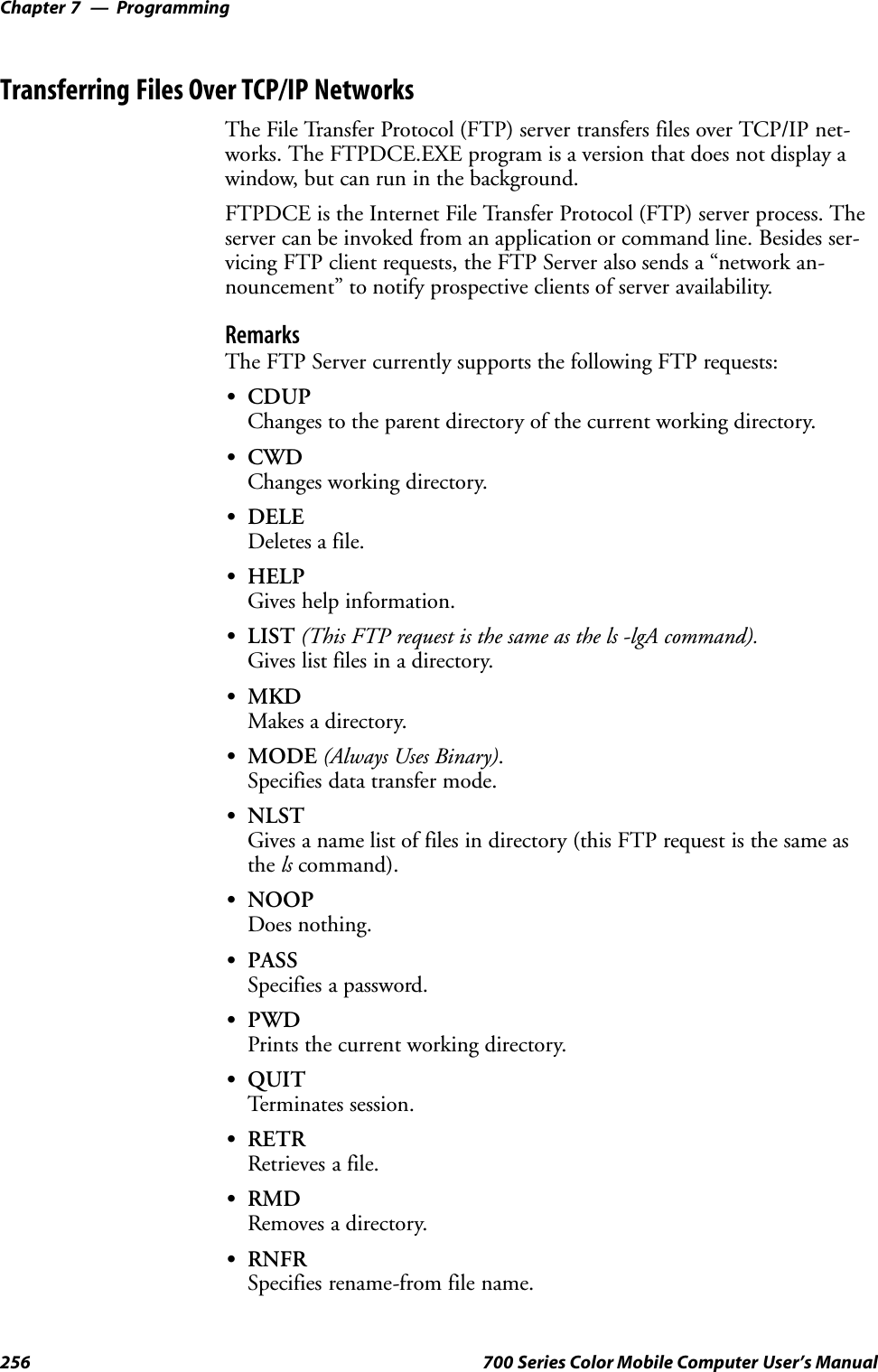 ProgrammingChapter —7256 700 Series Color Mobile Computer User’s ManualTransferring Files Over TCP/IP NetworksThe File Transfer Protocol (FTP) server transfers files over TCP/IP net-works. The FTPDCE.EXE program is a version that does not display awindow, but can run in the background.FTPDCE is the Internet File Transfer Protocol (FTP) server process. Theserver can be invoked from an application or command line. Besides ser-vicing FTP client requests, the FTP Server also sends a “network an-nouncement” to notify prospective clients of server availability.RemarksThe FTP Server currently supports the following FTP requests:SCDUPChanges to the parent directory of the current working directory.SCWDChanges working directory.SDELEDeletes a file.SHELPGives help information.SLIST (This FTP request is the same as the ls -lgA command).Gives list files in a directory.SMKDMakes a directory.SMODE (Always Uses Binary).Specifies data transfer mode.SNLSTGives a name list of files in directory (this FTP request is the same asthe ls command).SNOOPDoes nothing.SPASSSpecifies a password.SPWDPrints the current working directory.SQUITTerminates session.SRETRRetrieves a file.SRMDRemoves a directory.SRNFRSpecifies rename-from file name.