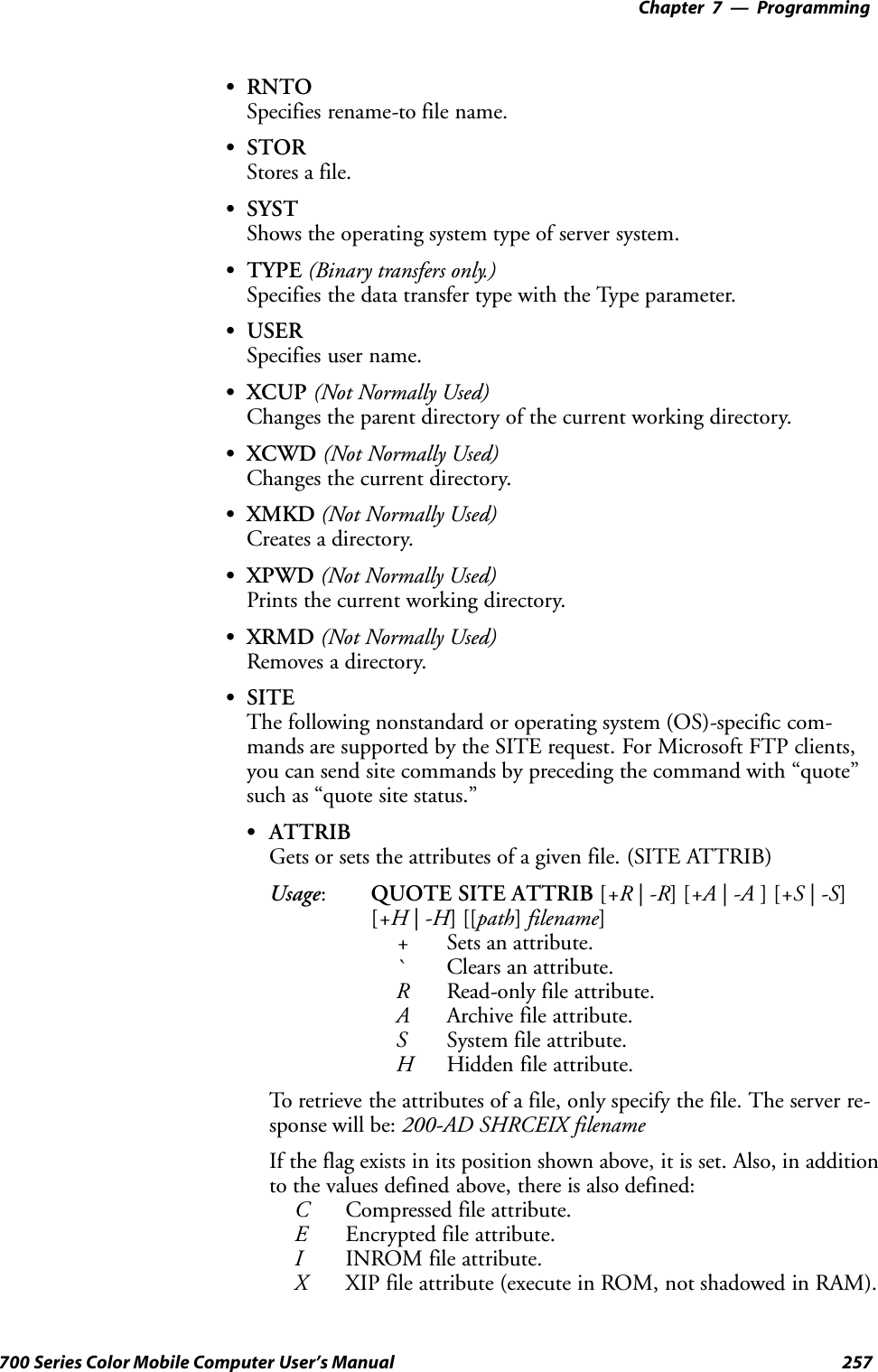 Programming—Chapter 7257700 Series Color Mobile Computer User’s ManualSRNTOSpecifies rename-to file name.SSTORStores a file.SSYSTShows the operating system type of server system.STYPE (Binary transfers only.)Specifies the data transfer type with the Type parameter.SUSERSpecifies user name.SXCUP (Not Normally Used)Changes the parent directory of the current working directory.SXCWD (Not Normally Used)Changes the current directory.SXMKD (Not Normally Used)Creates a directory.SXPWD (Not Normally Used)Prints the current working directory.SXRMD (Not Normally Used)Removes a directory.SSITEThe following nonstandard or operating system (OS)-specific com-mands are supported by the SITE request. For Microsoft FTP clients,you can send site commands by preceding the command with “quote”such as “quote site status.”SATTRIBGets or sets the attributes of a given file. (SITE ATTRIB)Usage:QUOTE SITE ATTRIB [+R |-R][+A |-A ][+S |-S][+H |-H][[path]filename]+Sets an attribute.`Clears an attribute.RRead-only file attribute.AArchive file attribute.SSystem file attribute.HHidden file attribute.To retrieve the attributes of a file, only specify the file. The server re-sponse will be: 200-AD SHRCEIX filenameIf the flag exists in its position shown above, it is set. Also, in additionto the values defined above, there is also defined:CCompressed file attribute.EEncrypted file attribute.IINROM file attribute.XXIP file attribute (execute in ROM, not shadowed in RAM).