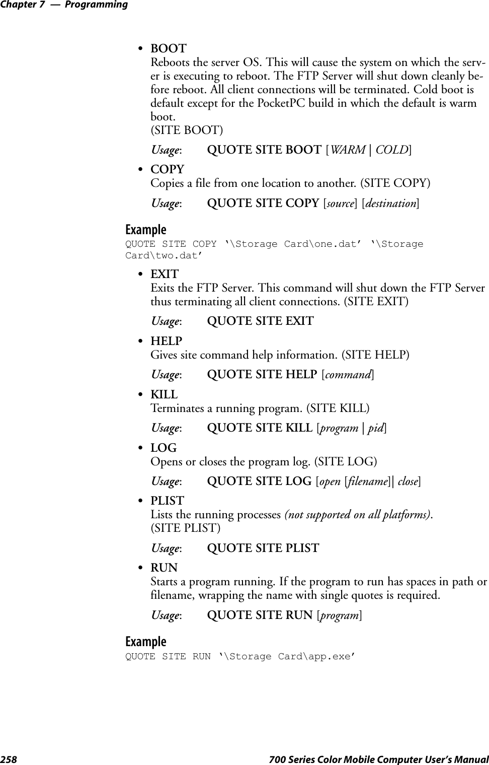 ProgrammingChapter —7258 700 Series Color Mobile Computer User’s ManualSBOOTReboots the server OS. This will cause the system on which the serv-er is executing to reboot. The FTP Server will shut down cleanly be-fore reboot. All client connections will be terminated. Cold boot isdefault except for the PocketPC build in which the default is warmboot.(SITE BOOT)Usage:QUOTE SITE BOOT [WARM |COLD]SCOPYCopies a file from one location to another. (SITE COPY)Usage:QUOTE SITE COPY [source][destination]ExampleQUOTE SITE COPY ‘\Storage Card\one.dat’ ‘\StorageCard\two.dat’SEXITExits the FTP Server. This command will shut down the FTP Serverthus terminating all client connections. (SITE EXIT)Usage:QUOTE SITE EXITSHELPGives site command help information. (SITE HELP)Usage:QUOTE SITE HELP [command]SKILLTerminates a running program. (SITE KILL)Usage:QUOTE SITE KILL [program |pid]SLOGOpens or closes the program log. (SITE LOG)Usage:QUOTE SITE LOG [open [filename]| close]SPLISTLists the running processes (not supported on all platforms).(SITE PLIST)Usage:QUOTE SITE PLISTSRUNStarts a program running. If the program to run has spaces in path orfilename, wrapping the name with single quotes is required.Usage:QUOTE SITE RUN [program]ExampleQUOTE SITE RUN ‘\Storage Card\app.exe’