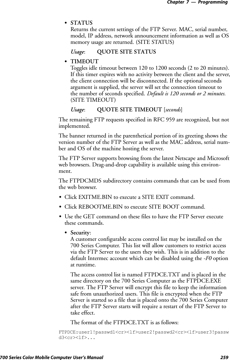 Programming—Chapter 7259700 Series Color Mobile Computer User’s ManualSSTATUSReturns the current settings of the FTP Server. MAC, serial number,model, IP address, network announcement information as well as OSmemory usage are returned. (SITE STATUS)Usage:QUOTE SITE STATUSSTIMEOUTToggles idle timeout between 120 to 1200 seconds (2 to 20 minutes).If this timer expires with no activity between the client and the server,the client connection will be disconnected. If the optional secondsargument is supplied, the server will set the connection timeout tothe number of seconds specified. Default is 120 seconds or 2 minutes.(SITE TIMEOUT)Usage:QUOTE SITE TIMEOUT [seconds]The remaining FTP requests specified in RFC 959 are recognized, but notimplemented.The banner returned in the parenthetical portion of its greeting shows theversion number of the FTP Server as well as the MAC address, serial num-ber and OS of the machine hosting the server.The FTP Server supports browsing from the latest Netscape and Microsoftweb browsers. Drag-and-drop capability is available using this environ-ment.The FTPDCMDS subdirectory contains commands that can be used fromthe web browser.SClick EXITME.BIN to execute a SITE EXIT command.SClick REBOOTME.BIN to execute SITE BOOT command.SUse the GET command on these files to have the FTP Server executethese commands.SSecurity:A customer configurable access control list may be installed on the700 Series Computer. This list will allow customers to restrict accessvia the FTP Server to the users they wish. This is in addition to thedefault Intermec account which can be disabled using the -F0 optionat runtime.The access control list is named FTPDCE.TXT and is placed in thesame directory on the 700 Series Computer as the FTPDCE.EXEserver. The FTP Server will encrypt this file to keep the informationsafe from unauthorized users. This file is encrypted when the FTPServer is started so a file that is placed onto the 700 Series Computerafter the FTP Server starts will require a restart of the FTP Server totake effect.The format of the FTPDCE.TXT is as follows:FTPDCE:user1!passwd1&lt;cr&gt;&lt;lf&gt;user2!passwd2&lt;cr&gt;&lt;lf&gt;user3!passwd3&lt;cr&gt;&lt;lf&gt;...