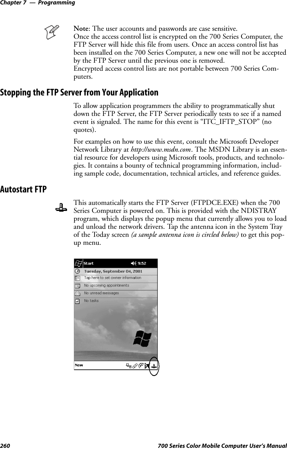 ProgrammingChapter —7260 700 Series Color Mobile Computer User’s ManualNote: The user accounts and passwords are case sensitive.Once the access control list is encrypted on the 700 Series Computer, theFTP Server will hide this file from users. Once an access control list hasbeen installed on the 700 Series Computer, a new one will not be acceptedby the FTP Server until the previous one is removed.Encrypted access control lists are not portable between 700 Series Com-puters.Stopping the FTP Server from Your ApplicationTo allow application programmers the ability to programmatically shutdown the FTP Server, the FTP Server periodically tests to see if a namedevent is signaled. The name for this event is “ITC_IFTP_STOP” (noquotes).For examples on how to use this event, consult the Microsoft DeveloperNetwork Library at http://www.msdn.com. The MSDN Library is an essen-tial resource for developers using Microsoft tools, products, and technolo-gies. It contains a bounty of technical programming information, includ-ing sample code, documentation, technical articles, and reference guides.Autostart FTPThis automatically starts the FTP Server (FTPDCE.EXE) when the 700Series Computer is powered on. This is provided with the NDISTRAYprogram, which displays the popup menu that currently allows you to loadand unload the network drivers. Tap the antenna icon in the System Trayof the Today screen (a sample antenna icon is circled below) to get this pop-up menu.