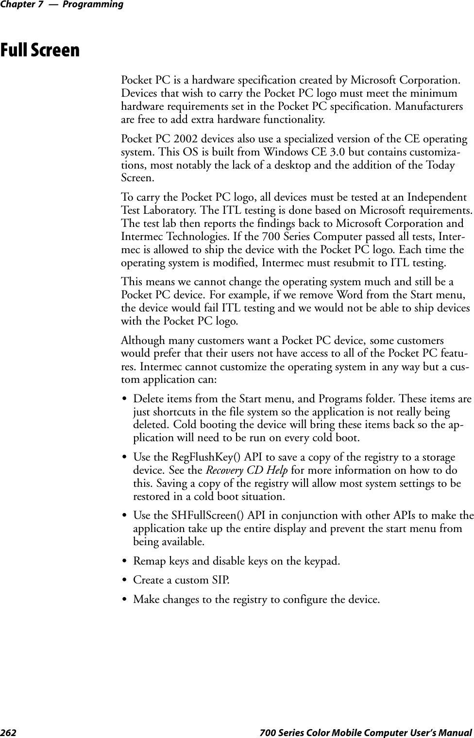 ProgrammingChapter —7262 700 Series Color Mobile Computer User’s ManualFull ScreenPocket PC is a hardware specification created by Microsoft Corporation.Devices that wish to carry the Pocket PC logo must meet the minimumhardware requirements set in the Pocket PC specification. Manufacturersare free to add extra hardware functionality.Pocket PC 2002 devices also use a specialized version of the CE operatingsystem. This OS is built from Windows CE 3.0 but contains customiza-tions, most notably the lack of a desktop and the addition of the TodayScreen.To carry the Pocket PC logo, all devices must be tested at an IndependentTest Laboratory. The ITL testing is done based on Microsoft requirements.The test lab then reports the findings back to Microsoft Corporation andIntermec Technologies. If the 700 Series Computer passed all tests, Inter-mec is allowed to ship the device with the Pocket PC logo. Each time theoperating system is modified, Intermec must resubmit to ITL testing.This means we cannot change the operating system much and still be aPocket PC device. For example, if we remove Word from the Start menu,the device would fail ITL testing and we would not be able to ship deviceswith the Pocket PC logo.Although many customers want a Pocket PC device, some customerswould prefer that their users not have access to all of the Pocket PC featu-res. Intermec cannot customize the operating system in any way but a cus-tom application can:SDelete items from the Start menu, and Programs folder. These items arejust shortcuts in the file system so the application is not really beingdeleted. Cold booting the device will bring these items back so the ap-plication will need to be run on every cold boot.SUse the RegFlushKey() API to save a copy of the registry to a storagedevice. See the Recovery CD Help for more information on how to dothis. Saving a copy of the registry will allow most system settings to berestored in a cold boot situation.SUse the SHFullScreen() API in conjunction with other APIs to make theapplication take up the entire display and prevent the start menu frombeing available.SRemap keys and disable keys on the keypad.SCreate a custom SIP.SMake changes to the registry to configure the device.