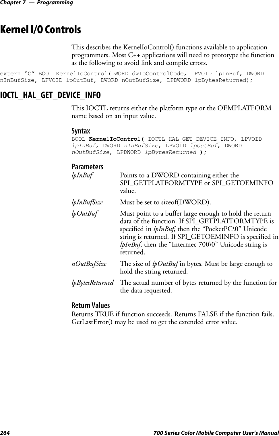 ProgrammingChapter —7264 700 Series Color Mobile Computer User’s ManualKernel I/O ControlsThis describes the KernelIoControl() functions available to applicationprogrammers. Most C++ applications will need to prototype the functionas the following to avoid link and compile errors.extern “C” BOOL KernelIoControl(DWORD dwIoControlCode, LPVOID lpInBuf, DWORDnInBufSize, LPVOID lpOutBuf, DWORD nOutBufSize, LPDWORD lpBytesReturned);IOCTL_HAL_GET_DEVICE_INFOThis IOCTL returns either the platform type or the OEMPLATFORMname based on an input value.SyntaxBOOL KernelIoControl( IOCTL_HAL_GET_DEVICE_INFO, LPVOIDlpInBuf, DWORD nInBufSize, LPVOID lpOutBuf, DWORDnOutBufSize, LPDWORD lpBytesReturned );ParameterslpInBuf Points to a DWORD containing either theSPI_GETPLATFORMTYPE or SPI_GETOEMINFOvalue.lpInBufSize Must be set to sizeof(DWORD).lpOutBuf Must point to a buffer large enough to hold the returndata of the function. If SPI_GETPLATFORMTYPE isspecified in lpInBuf, then the “PocketPC\0” Unicodestring is returned. If SPI_GETOEMINFO is specified inlpInBuf, then the “Intermec 700\0” Unicode string isreturned.nOutBufSize The size of lpOutBuf in bytes. Must be large enough tohold the string returned.lpBytesReturned The actual number of bytes returned by the function forthe data requested.Return ValuesReturns TRUE if function succeeds. Returns FALSE if the function fails.GetLastError() may be used to get the extended error value.