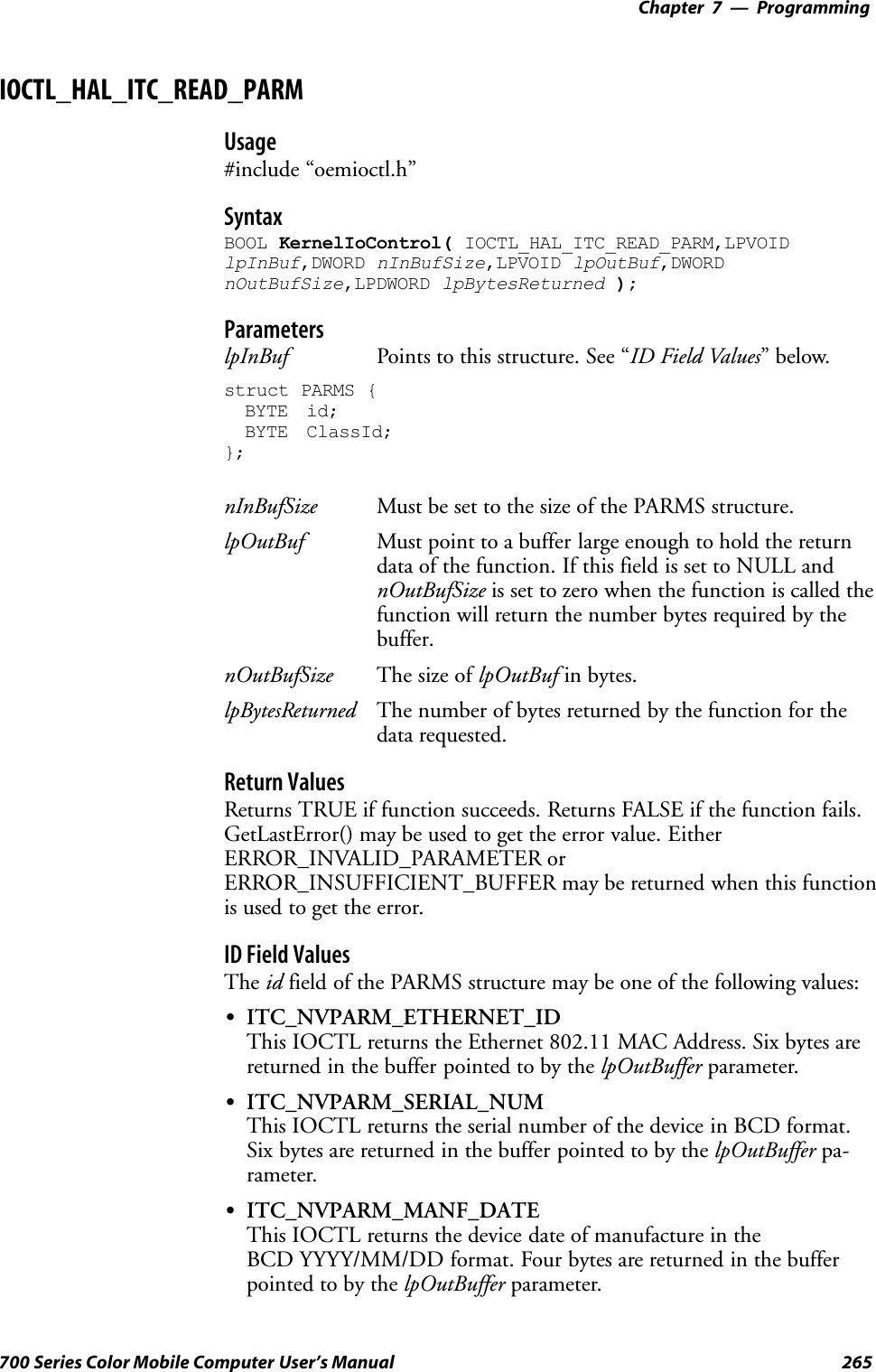 Programming—Chapter 7265700 Series Color Mobile Computer User’s ManualIOCTL_HAL_ITC_READ_PARMUsage#include “oemioctl.h”SyntaxBOOL KernelIoControl( IOCTL_HAL_ITC_READ_PARM,LPVOIDlpInBuf,DWORD nInBufSize,LPVOID lpOutBuf,DWORDnOutBufSize,LPDWORD lpBytesReturned );ParameterslpInBuf Points to this structure. See “ID Field Values”below.struct PARMS {BYTE id;BYTE ClassId;};nInBufSize Must be set to the size of the PARMS structure.lpOutBuf Must point to a buffer large enough to hold the returndata of the function. If this field is set to NULL andnOutBufSize is set to zero when the function is called thefunction will return the number bytes required by thebuffer.nOutBufSize The size of lpOutBuf in bytes.lpBytesReturned The number of bytes returned by the function for thedata requested.Return ValuesReturns TRUE if function succeeds. Returns FALSE if the function fails.GetLastError() may be used to get the error value. EitherERROR_INVALID_PARAMETER orERROR_INSUFFICIENT_BUFFER may be returned when this functionis used to get the error.ID Field ValuesThe id field of the PARMS structure may be one of the following values:SITC_NVPARM_ETHERNET_IDThis IOCTL returns the Ethernet 802.11 MAC Address. Six bytes arereturned in the buffer pointed to by the lpOutBuffer parameter.SITC_NVPARM_SERIAL_NUMThis IOCTL returns the serial number of the device in BCD format.Six bytes are returned in the buffer pointed to by the lpOutBuffer pa-rameter.SITC_NVPARM_MANF_DATEThis IOCTL returns the device date of manufacture in theBCD YYYY/MM/DD format. Four bytes are returned in the bufferpointed to by the lpOutBuffer parameter.