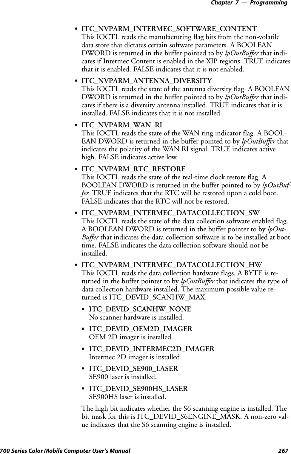 Programming—Chapter 7267700 Series Color Mobile Computer User’s ManualSITC_NVPARM_INTERMEC_SOFTWARE_CONTENTThis IOCTL reads the manufacturing flag bits from the non-volatiledata store that dictates certain software parameters. A BOOLEANDWORD is returned in the buffer pointed to by lpOutBuffer that indi-cates if Intermec Content is enabled in the XIP regions. TRUE indicatesthat it is enabled. FALSE indicates that it is not enabled.SITC_NVPARM_ANTENNA_DIVERSITYThis IOCTL reads the state of the antenna diversity flag. A BOOLEANDWORD is returned in the buffer pointed to by lpOutBuffer that indi-cates if there is a diversity antenna installed. TRUE indicates that it isinstalled. FALSE indicates that it is not installed.SITC_NVPARM_WAN_RIThis IOCTL reads the state of the WAN ring indicator flag. A BOOL-EAN DWORD is returned in the buffer pointed to by lpOutBuffer thatindicates the polarity of the WAN RI signal. TRUE indicates activehigh. FALSE indicates active low.SITC_NVPARM_RTC_RESTOREThis IOCTL reads the state of the real-time clock restore flag. ABOOLEAN DWORD is returned in the buffer pointed to by lpOutBuf-fer. TRUE indicates that the RTC will be restored upon a cold boot.FALSE indicates that the RTC will not be restored.SITC_NVPARM_INTERMEC_DATACOLLECTION_SWThis IOCTL reads the state of the data collection software enabled flag.A BOOLEAN DWORD is returned in the buffer pointer to by lpOut-Buffer that indicates the data collection software is to be installed at boottime. FALSE indicates the data collection software should not beinstalled.SITC_NVPARM_INTERMEC_DATACOLLECTION_HWThis IOCTL reads the data collection hardware flags. A BYTE is re-turned in the buffer pointer to by lpOutBuffer that indicates the type ofdata collection hardware installed. The maximum possible value re-turned is ITC_DEVID_SCANHW_MAX.SITC_DEVID_SCANHW_NONENo scanner hardware is installed.SITC_DEVID_OEM2D_IMAGEROEM 2D imager is installed.SITC_DEVID_INTERMEC2D_IMAGERIntermec 2D imager is installed.SITC_DEVID_SE900_LASERSE900 laser is installed.SITC_DEVID_SE900HS_LASERSE900HS laser is installed.The high bit indicates whether the S6 scanning engine is installed. Thebit mask for this is ITC_DEVID_S6ENGINE_MASK. A non-zero val-ue indicates that the S6 scanning engine is installed.