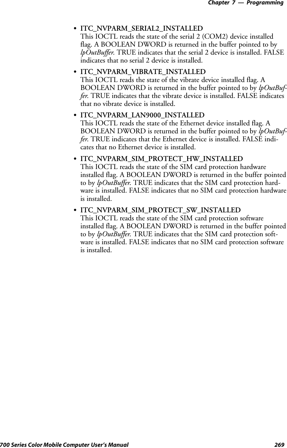 Programming—Chapter 7269700 Series Color Mobile Computer User’s ManualSITC_NVPARM_SERIAL2_INSTALLEDThis IOCTL reads the state of the serial 2 (COM2) device installedflag. A BOOLEAN DWORD is returned in the buffer pointed to bylpOutBuffer. TRUE indicates that the serial 2 device is installed. FALSEindicates that no serial 2 device is installed.SITC_NVPARM_VIBRATE_INSTALLEDThis IOCTL reads the state of the vibrate device installed flag. ABOOLEAN DWORD is returned in the buffer pointed to by lpOutBuf-fer. TRUE indicates that the vibrate device is installed. FALSE indicatesthat no vibrate device is installed.SITC_NVPARM_LAN9000_INSTALLEDThis IOCTL reads the state of the Ethernet device installed flag. ABOOLEAN DWORD is returned in the buffer pointed to by lpOutBuf-fer. TRUE indicates that the Ethernet device is installed. FALSE indi-cates that no Ethernet device is installed.SITC_NVPARM_SIM_PROTECT_HW_INSTALLEDThis IOCTL reads the state of the SIM card protection hardwareinstalled flag. A BOOLEAN DWORD is returned in the buffer pointedto by lpOutBuffer. TRUE indicates that the SIM card protection hard-ware is installed. FALSE indicates that no SIM card protection hardwareis installed.SITC_NVPARM_SIM_PROTECT_SW_INSTALLEDThis IOCTL reads the state of the SIM card protection softwareinstalled flag. A BOOLEAN DWORD is returned in the buffer pointedto by lpOutBuffer. TRUE indicates that the SIM card protection soft-ware is installed. FALSE indicates that no SIM card protection softwareis installed.