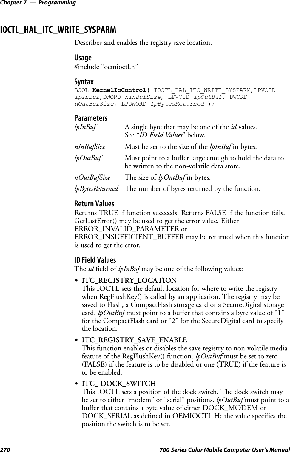 ProgrammingChapter —7270 700 Series Color Mobile Computer User’s ManualIOCTL_HAL_ITC_WRITE_SYSPARMDescribes and enables the registry save location.Usage#include “oemioctl.h”SyntaxBOOL KernelIoControl( IOCTL_HAL_ITC_WRITE_SYSPARM,LPVOIDlpInBuf,DWORD nInBufSize, LPVOID lpOutBuf, DWORDnOutBufSize, LPDWORD lpBytesReturned );ParameterslpInBuf A single byte that may be one of the id values.See “ID Field Values”below.nInBufSize Must be set to the size of the lpInBuf in bytes.lpOutBuf Must point to a buffer large enough to hold the data tobe written to the non-volatile data store.nOutBufSize The size of lpOutBuf in bytes.lpBytesReturned The number of bytes returned by the function.Return ValuesReturns TRUE if function succeeds. Returns FALSE if the function fails.GetLastError() may be used to get the error value. EitherERROR_INVALID_PARAMETER orERROR_INSUFFICIENT_BUFFER may be returned when this functionis used to get the error.ID Field ValuesThe id field of lpInBuf may be one of the following values:SITC_REGISTRY_LOCATIONThis IOCTL sets the default location for where to write the registrywhen RegFlushKey() is called by an application. The registry may besaved to Flash, a CompactFlash storage card or a SecureDigital storagecard. lpOutBuf must point to a buffer that contains a byte value of “1”for the CompactFlash card or “2” for the SecureDigital card to specifythe location.SITC_REGISTRY_SAVE_ENABLEThis function enables or disables the save registry to non-volatile mediafeature of the RegFlushKey() function. lpOutBuf must be set to zero(FALSE) if the feature is to be disabled or one (TRUE) if the feature isto be enabled.SITC_ DOCK_SWITCHThis IOCTL sets a position of the dock switch. The dock switch maybe set to either “modem” or “serial” positions. lpOutBuf must point to abuffer that contains a byte value of either DOCK_MODEM orDOCK_SERIAL as defined in OEMIOCTL.H; the value specifies theposition the switch is to be set.