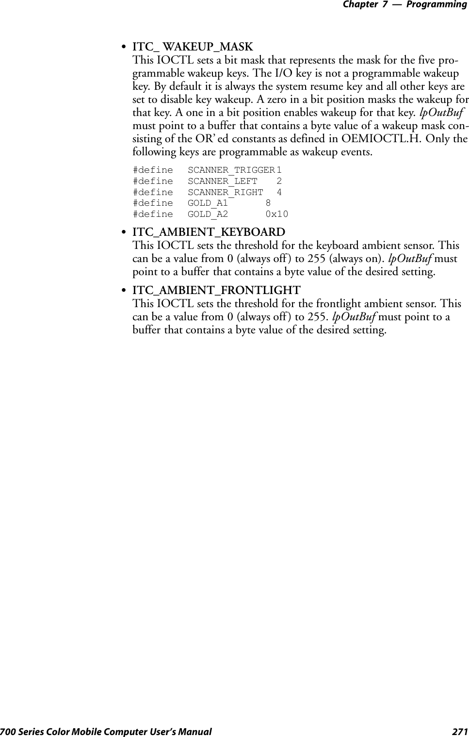 Programming—Chapter 7271700 Series Color Mobile Computer User’s ManualSITC_ WAKEUP_MASKThis IOCTL sets a bit mask that represents the mask for the five pro-grammable wakeup keys. The I/O key is not a programmable wakeupkey. By default it is always the system resume key and all other keys areset to disable key wakeup. A zero in a bit position masks the wakeup forthat key. A one in a bit position enables wakeup for that key. lpOutBufmust point to a buffer that contains a byte value of a wakeup mask con-sisting of the OR’ ed constants as defined in OEMIOCTL.H. Only thefollowing keys are programmable as wakeup events.#define SCANNER_TRIGGER 1#define SCANNER_LEFT 2#define SCANNER_RIGHT 4#define GOLD_A1 8#define GOLD_A2 0x10SITC_AMBIENT_KEYBOARDThis IOCTL sets the threshold for the keyboard ambient sensor. Thiscan be a value from 0 (always off ) to 255 (always on). lpOutBuf mustpoint to a buffer that contains a byte value of the desired setting.SITC_AMBIENT_FRONTLIGHTThis IOCTL sets the threshold for the frontlight ambient sensor. Thiscan be a value from 0 (always off ) to 255. lpOutBuf must point to abuffer that contains a byte value of the desired setting.