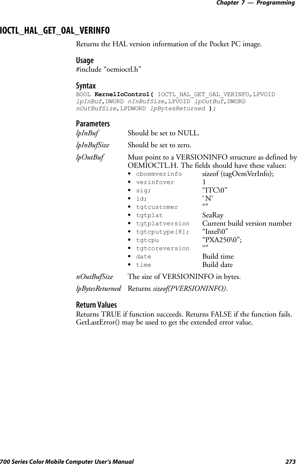 Programming—Chapter 7273700 Series Color Mobile Computer User’s ManualIOCTL_HAL_GET_OAL_VERINFOReturns the HAL version information of the Pocket PC image.Usage#include “oemioctl.h”SyntaxBOOL KernelIoControl( IOCTL_HAL_GET_OAL_VERINFO,LPVOIDlpInBuf,DWORD nInBufSize,LPVOID lpOutBuf,DWORDnOutBufSize,LPDWORD lpBytesReturned );ParameterslpInBuf Should be set to NULL.lpInBufSize Should be set to zero.lpOutBuf Must point to a VERSIONINFO structure as defined byOEMIOCTL.H. The fields should have these values:Scboemverinfo sizeof (tagOemVerInfo);Sverinfover 1Ssig; “ITC\0”Sid; ‘N’Stgtcustomer “”Stgtplat SeaRayStgtplatversion Current build version numberStgtcputype[8]; “Intel\0”Stgtcpu “PXA250\0”;Stgtcoreversion “”Sdate Build timeStime Build datenOutBufSize The size of VERSIONINFO in bytes.lpBytesReturned Returns sizeof(PVERSIONINFO).Return ValuesReturns TRUE if function succeeds. Returns FALSE if the function fails.GetLastError() may be used to get the extended error value.