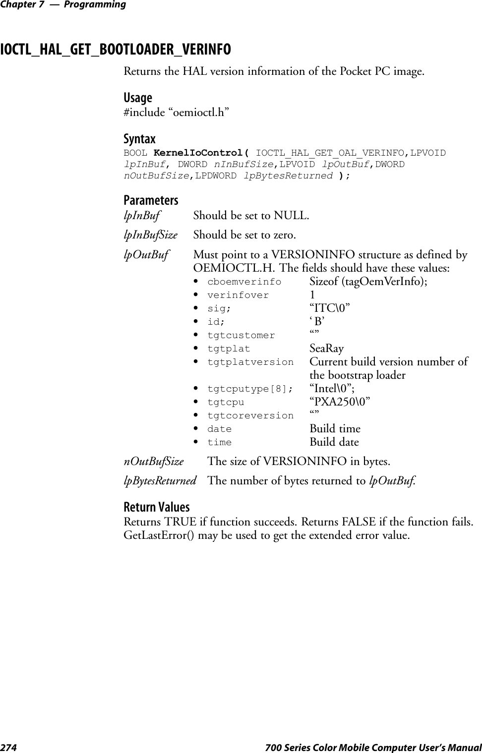 ProgrammingChapter —7274 700 Series Color Mobile Computer User’s ManualIOCTL_HAL_GET_BOOTLOADER_VERINFOReturns the HAL version information of the Pocket PC image.Usage#include “oemioctl.h”SyntaxBOOL KernelIoControl( IOCTL_HAL_GET_OAL_VERINFO,LPVOIDlpInBuf, DWORD nInBufSize,LPVOID lpOutBuf,DWORDnOutBufSize,LPDWORD lpBytesReturned );ParameterslpInBuf Should be set to NULL.lpInBufSize Should be set to zero.lpOutBuf Must point to a VERSIONINFO structure as defined byOEMIOCTL.H. The fields should have these values:Scboemverinfo Sizeof (tagOemVerInfo);Sverinfover 1Ssig; “ITC\0”Sid; ‘B’Stgtcustomer “”Stgtplat SeaRayStgtplatversion Current build version number ofthe bootstrap loaderStgtcputype[8]; “Intel\0”;Stgtcpu “PXA250\0”Stgtcoreversion “”Sdate Build timeStime Build datenOutBufSize The size of VERSIONINFO in bytes.lpBytesReturned The number of bytes returned to lpOutBuf.Return ValuesReturns TRUE if function succeeds. Returns FALSE if the function fails.GetLastError() may be used to get the extended error value.