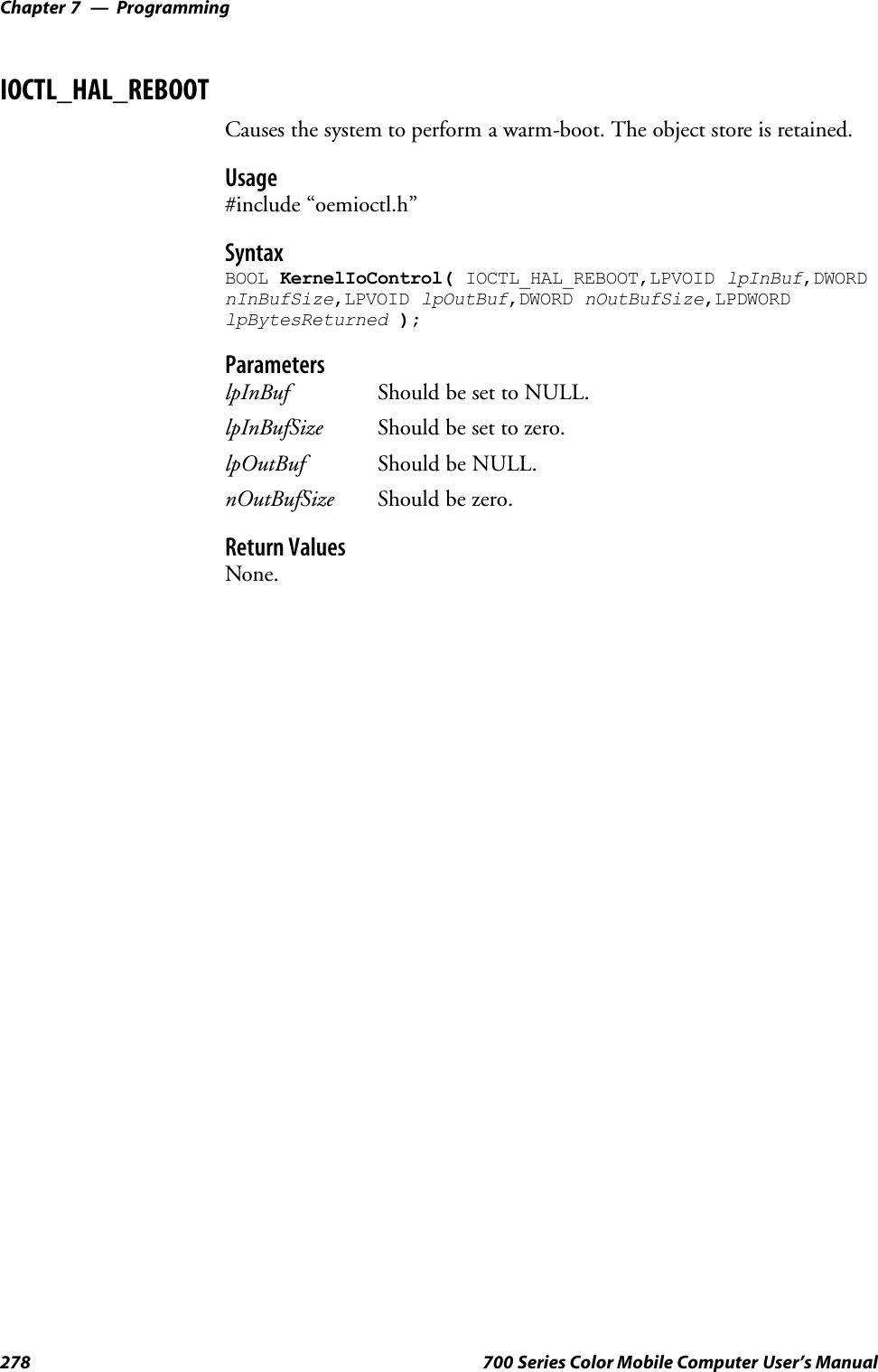 ProgrammingChapter —7278 700 Series Color Mobile Computer User’s ManualIOCTL_HAL_REBOOTCauses the system to perform a warm-boot. The object store is retained.Usage#include “oemioctl.h”SyntaxBOOL KernelIoControl( IOCTL_HAL_REBOOT,LPVOID lpInBuf,DWORDnInBufSize,LPVOID lpOutBuf,DWORD nOutBufSize,LPDWORDlpBytesReturned );ParameterslpInBuf Should be set to NULL.lpInBufSize Should be set to zero.lpOutBuf Should be NULL.nOutBufSize Should be zero.Return ValuesNone.