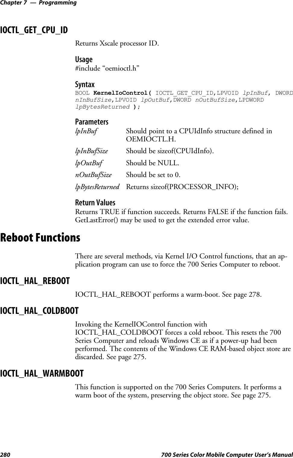 ProgrammingChapter —7280 700 Series Color Mobile Computer User’s ManualIOCTL_GET_CPU_IDReturns Xscale processor ID.Usage#include “oemioctl.h”SyntaxBOOL KernelIoControl( IOCTL_GET_CPU_ID,LPVOID lpInBuf, DWORDnInBufSize,LPVOID lpOutBuf,DWORD nOutBufSize,LPDWORDlpBytesReturned );ParameterslpInBuf Should point to a CPUIdInfo structure defined inOEMIOCTL.H.lpInBufSize Should be sizeof(CPUIdInfo).lpOutBuf Should be NULL.nOutBufSize Should be set to 0.lpBytesReturned Returns sizeof(PROCESSOR_INFO);Return ValuesReturns TRUE if function succeeds. Returns FALSE if the function fails.GetLastError() may be used to get the extended error value.Reboot FunctionsThere are several methods, via Kernel I/O Control functions, that an ap-plication program can use to force the 700 Series Computer to reboot.IOCTL_HAL_REBOOTIOCTL_HAL_REBOOT performs a warm-boot. See page 278.IOCTL_HAL_COLDBOOTInvoking the KernelIOControl function withIOCTL_HAL_COLDBOOT forces a cold reboot. This resets the 700Series Computer and reloads Windows CE as if a power-up had beenperformed. The contents of the Windows CE RAM-based object store arediscarded. See page 275.IOCTL_HAL_WARMBOOTThis function is supported on the 700 Series Computers. It performs awarm boot of the system, preserving the object store. See page 275.