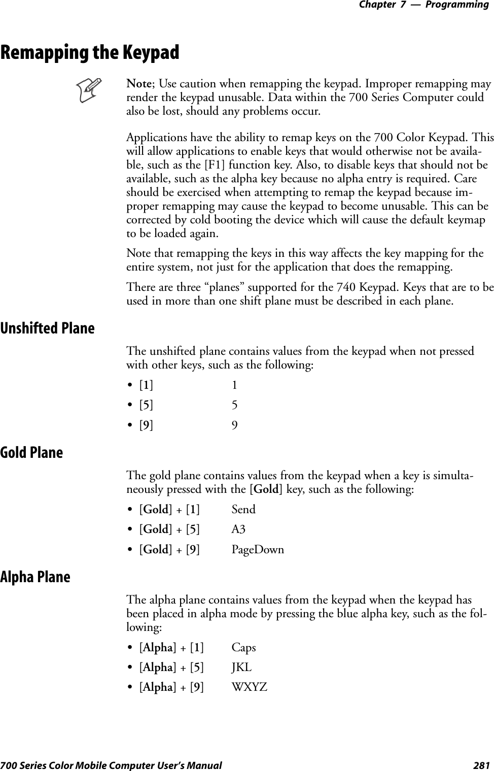 Programming—Chapter 7281700 Series Color Mobile Computer User’s ManualRemapping the KeypadNote; Use caution when remapping the keypad. Improper remapping mayrender the keypad unusable. Data within the 700 Series Computer couldalso be lost, should any problems occur.Applications have the ability to remap keys on the 700 Color Keypad. Thiswill allow applications to enable keys that would otherwise not be availa-ble, such as the [F1] function key. Also, to disable keys that should not beavailable, such as the alpha key because no alpha entry is required. Careshould be exercised when attempting to remap the keypad because im-proper remapping may cause the keypad to become unusable. This can becorrected by cold booting the device which will cause the default keymapto be loaded again.Note that remapping the keys in this way affects the key mapping for theentire system, not just for the application that does the remapping.There are three “planes” supported for the 740 Keypad. Keys that are to beused in more than one shift plane must be described in each plane.Unshifted PlaneThe unshifted plane contains values from the keypad when not pressedwith other keys, such as the following:S[1] 1S[5] 5S[9] 9Gold PlaneThe gold plane contains values from the keypad when a key is simulta-neously pressed with the [Gold] key, such as the following:S[Gold] +[1] SendS[Gold] +[5] A3S[Gold] +[9] PageDownAlpha PlaneThe alpha plane contains values from the keypad when the keypad hasbeen placed in alpha mode by pressing the blue alpha key, such as the fol-lowing:S[Alpha] +[1] CapsS[Alpha] +[5] JKLS[Alpha] +[9] WXYZ