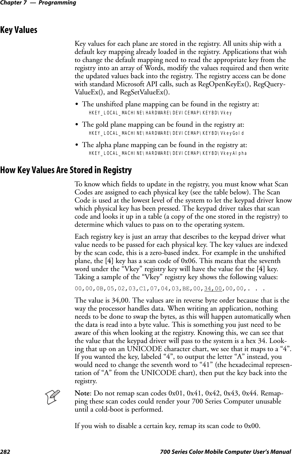 ProgrammingChapter —7282 700 Series Color Mobile Computer User’s ManualKey ValuesKey values for each plane are stored in the registry. All units ship with adefault key mapping already loaded in the registry. Applications that wishto change the default mapping need to read the appropriate key from theregistry into an array of Words, modify the values required and then writethe updated values back into the registry. The registry access can be donewith standard Microsoft API calls, such as RegOpenKeyEx(), RegQuery-ValueEx(), and RegSetValueEx().SThe unshifted plane mapping can be found in the registry at:HKEY_LOCAL_MACHINE\HARDWARE\DEVICEMAP\KEYBD\VkeySThe gold plane mapping can be found in the registry at:HKEY_LOCAL_MACHINE\HARDWARE\DEVICEMAP\KEYBD\VkeyGoldSThe alpha plane mapping can be found in the registry at:HKEY_LOCAL_MACHINE\HARDWARE\DEVICEMAP\KEYBD\VkeyAlphaHow Key Values Are Stored in RegistryTo know which fields to update in the registry, you must know what ScanCodes are assigned to each physical key (see the table below). The ScanCode is used at the lowest level of the system to let the keypad driver knowwhich physical key has been pressed. The keypad driver takes that scancode and looks it up in a table (a copy of the one stored in the registry) todetermine which values to pass on to the operating system.Each registry key is just an array that describes to the keypad driver whatvalue needs to be passed for each physical key. The key values are indexedby the scan code, this is a zero-based index. For example in the unshiftedplane, the [4] key has a scan code of 0x06. This means that the seventhword under the “Vkey” registry key will have the value for the [4] key.Taking a sample of the “Vkey” registry key shows the following values:00,00,0B,05,02,03,C1,07,04,03,BE,00,34,00,00,00,. . .The value is 34,00. The values are in reverse byte order because that is theway the processor handles data. When writing an application, nothingneeds to be done to swap the bytes, as this will happen automatically whenthe data is read into a byte value. This is something you just need to beaware of this when looking at the registry. Knowing this, we can see thatthe value that the keypad driver will pass to the system is a hex 34. Look-ing that up on an UNICODE character chart, we see that it maps to a “4”.If you wanted the key, labeled “4”, to output the letter “A” instead, youwould need to change the seventh word to “41” (the hexadecimal represen-tation of “A” from the UNICODE chart), then put the key back into theregistry.Note: Do not remap scan codes 0x01, 0x41, 0x42, 0x43, 0x44. Remap-ping these scan codes could render your 700 Series Computer unusableuntil a cold-boot is performed.If you wish to disable a certain key, remap its scan code to 0x00.