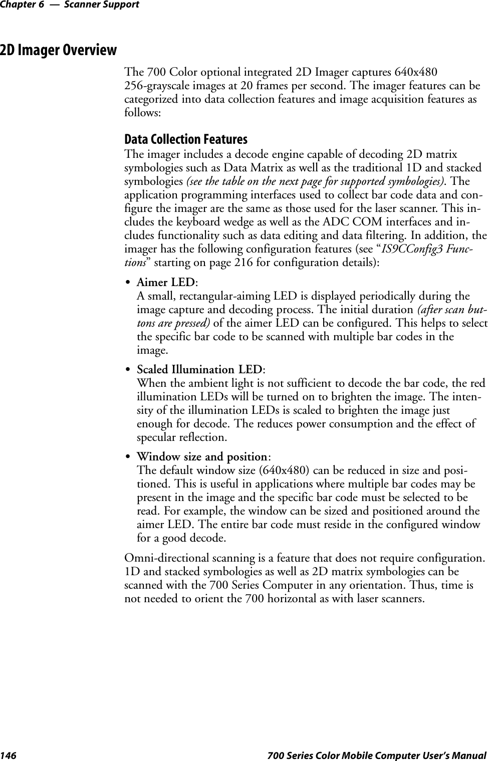 Scanner SupportChapter —6146 700 Series Color Mobile Computer User’s Manual2D Imager OverviewThe 700 Color optional integrated 2D Imager captures 640x480256-grayscale images at 20 frames per second. The imager features can becategorized into data collection features and image acquisition features asfollows:Data Collection FeaturesThe imager includes a decode engine capable of decoding 2D matrixsymbologies such as Data Matrix as well as the traditional 1D and stackedsymbologies (see the table on the next page for supported symbologies). Theapplication programming interfaces used to collect bar code data and con-figure the imager are the same as those used for the laser scanner. This in-cludes the keyboard wedge as well as the ADC COM interfaces and in-cludes functionality such as data editing and data filtering. In addition, theimager has the following configuration features (see “IS9CConfig3 Func-tions” starting on page 216 for configuration details):SAimer LED:A small, rectangular-aiming LED is displayed periodically during theimage capture and decoding process. The initial duration (after scan but-tons are pressed) of the aimer LED can be configured. This helps to selectthe specific bar code to be scanned with multiple bar codes in theimage.SScaled Illumination LED:When the ambient light is not sufficient to decode the bar code, the redillumination LEDs will be turned on to brighten the image. The inten-sity of the illumination LEDs is scaled to brighten the image justenough for decode. The reduces power consumption and the effect ofspecular reflection.SWindow size and position:The default window size (640x480) can be reduced in size and posi-tioned. This is useful in applications where multiple bar codes may bepresent in the image and the specific bar code must be selected to beread. For example, the window can be sized and positioned around theaimer LED. The entire bar code must reside in the configured windowfor a good decode.Omni-directional scanning is a feature that does not require configuration.1D and stacked symbologies as well as 2D matrix symbologies can bescanned with the 700 Series Computer in any orientation. Thus, time isnot needed to orient the 700 horizontal as with laser scanners.