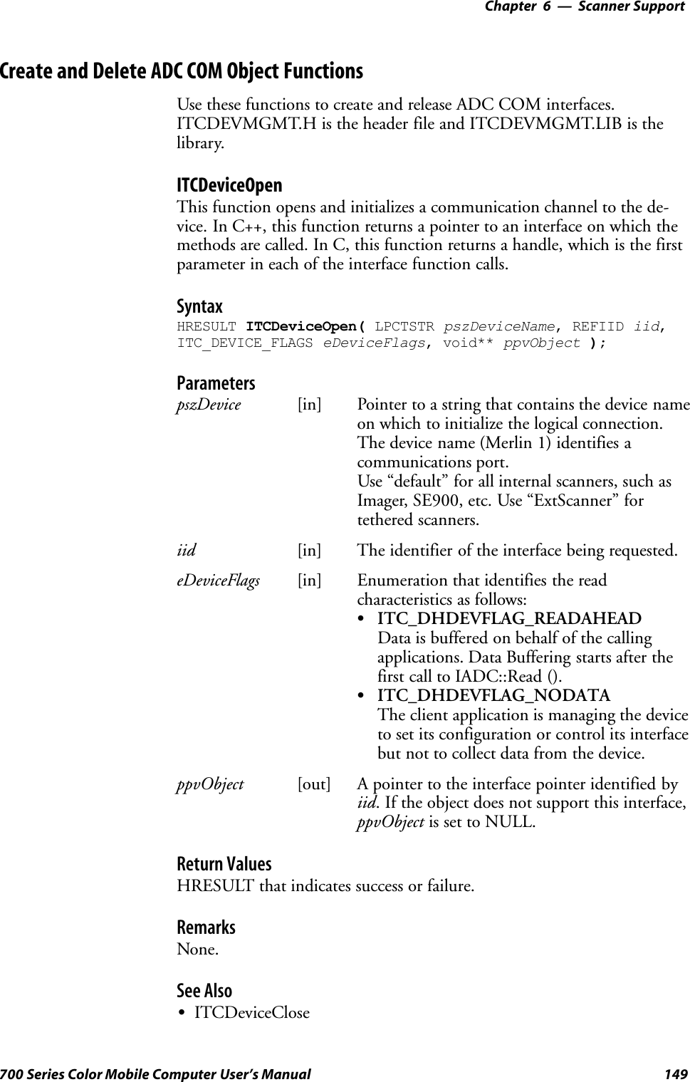 6 Scanner Support—Chapter149700 Series Color Mobile Computer User’s ManualCreate and Delete ADC COM Object FunctionsUse these functions to create and release ADC COM interfaces.ITCDEVMGMT.H is the header file and ITCDEVMGMT.LIB is thelibrary.ITCDeviceOpenThis function opens and initializes a communication channel to the de-vice. In C++, this function returns a pointer to an interface on which themethods are called. In C, this function returns a handle, which is the firstparameter in each of the interface function calls.SyntaxHRESULT ITCDeviceOpen( LPCTSTR pszDeviceName, REFIID iid,ITC_DEVICE_FLAGS eDeviceFlags, void** ppvObject );ParameterspszDevice [in] Pointer to a string that contains the device nameon which to initialize the logical connection.The device name (Merlin 1) identifies acommunications port.Use “default” for all internal scanners, such asImager, SE900, etc. Use “ExtScanner” fortethered scanners.iid [in] The identifier of the interface being requested.eDeviceFlags [in] Enumeration that identifies the readcharacteristics as follows:SITC_DHDEVFLAG_READAHEADData is buffered on behalf of the callingapplications. Data Buffering starts after thefirst call to IADC::Read ().SITC_DHDEVFLAG_NODATAThe client application is managing the deviceto set its configuration or control its interfacebut not to collect data from the device.ppvObject [out] A pointer to the interface pointer identified byiid. If the object does not support this interface,ppvObject is set to NULL.Return ValuesHRESULT that indicates success or failure.RemarksNone.See AlsoSITCDeviceClose