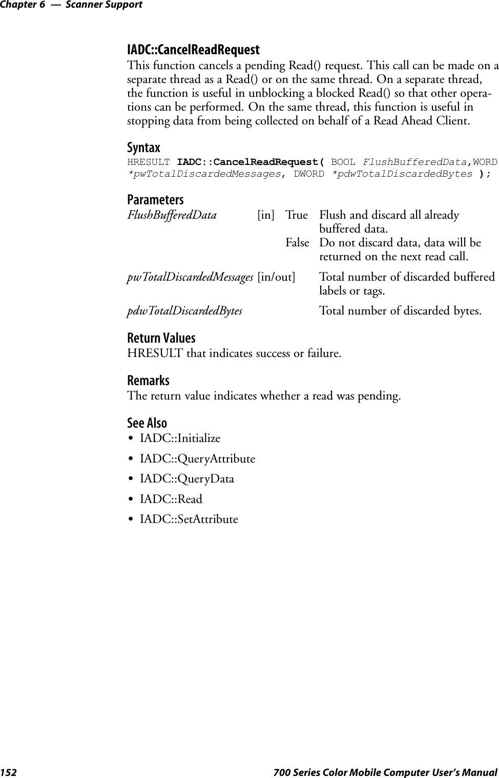 Scanner SupportChapter —6152 700 Series Color Mobile Computer User’s ManualIADC::CancelReadRequestThis function cancels a pending Read() request. This call can be made on aseparate thread as a Read() or on the same thread. On a separate thread,the function is useful in unblocking a blocked Read() so that other opera-tions can be performed. On the same thread, this function is useful instopping data from being collected on behalf of a Read Ahead Client.SyntaxHRESULT IADC::CancelReadRequest( BOOL FlushBufferedData,WORD*pwTotalDiscardedMessages, DWORD *pdwTotalDiscardedBytes );ParametersFlushBufferedData [in] True Flush and discard all alreadybuffered data.False Do not discard data, data will bereturned on the next read call.pwTotalDiscardedMessages [in/out] Total number of discarded bufferedlabels or tags.pdwTotalDiscardedBytes Total number of discarded bytes.Return ValuesHRESULT that indicates success or failure.RemarksThe return value indicates whether a read was pending.See AlsoSIADC::InitializeSIADC::QueryAttributeSIADC::QueryDataSIADC::ReadSIADC::SetAttribute