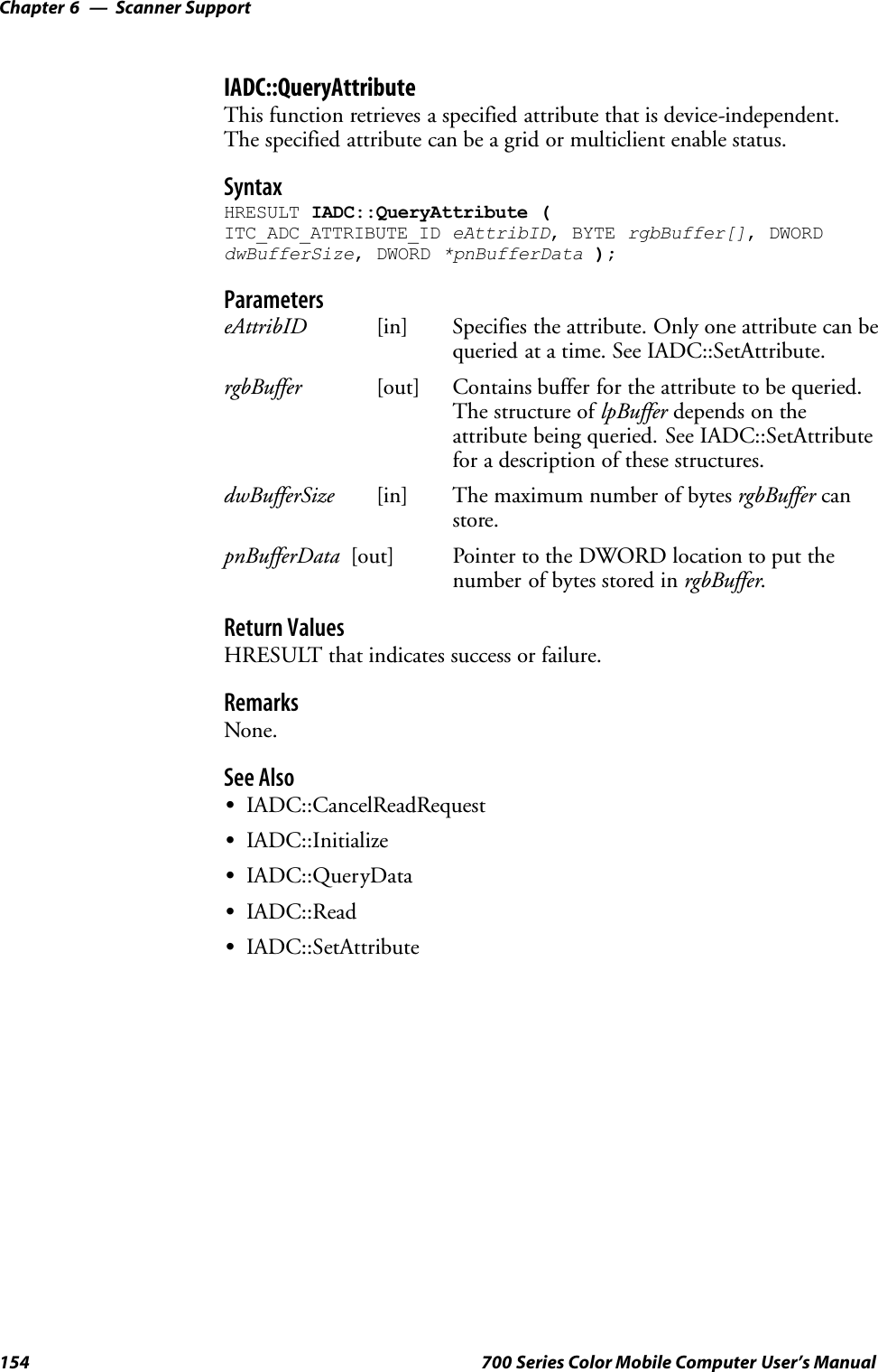 Scanner SupportChapter —6154 700 Series Color Mobile Computer User’s ManualIADC::QueryAttributeThis function retrieves a specified attribute that is device-independent.The specified attribute can be a grid or multiclient enable status.SyntaxHRESULT IADC::QueryAttribute (ITC_ADC_ATTRIBUTE_ID eAttribID, BYTE rgbBuffer[], DWORDdwBufferSize, DWORD *pnBufferData );ParameterseAttribID [in] Specifies the attribute. Only one attribute can bequeried at a time. See IADC::SetAttribute.rgbBuffer [out] Contains buffer for the attribute to be queried.The structure of lpBuffer depends on theattribute being queried. See IADC::SetAttributefor a description of these structures.dwBufferSize [in] The maximum number of bytes rgbBuffer canstore.pnBufferData [out] Pointer to the DWORD location to put thenumber of bytes stored in rgbBuffer.Return ValuesHRESULT that indicates success or failure.RemarksNone.See AlsoSIADC::CancelReadRequestSIADC::InitializeSIADC::QueryDataSIADC::ReadSIADC::SetAttribute