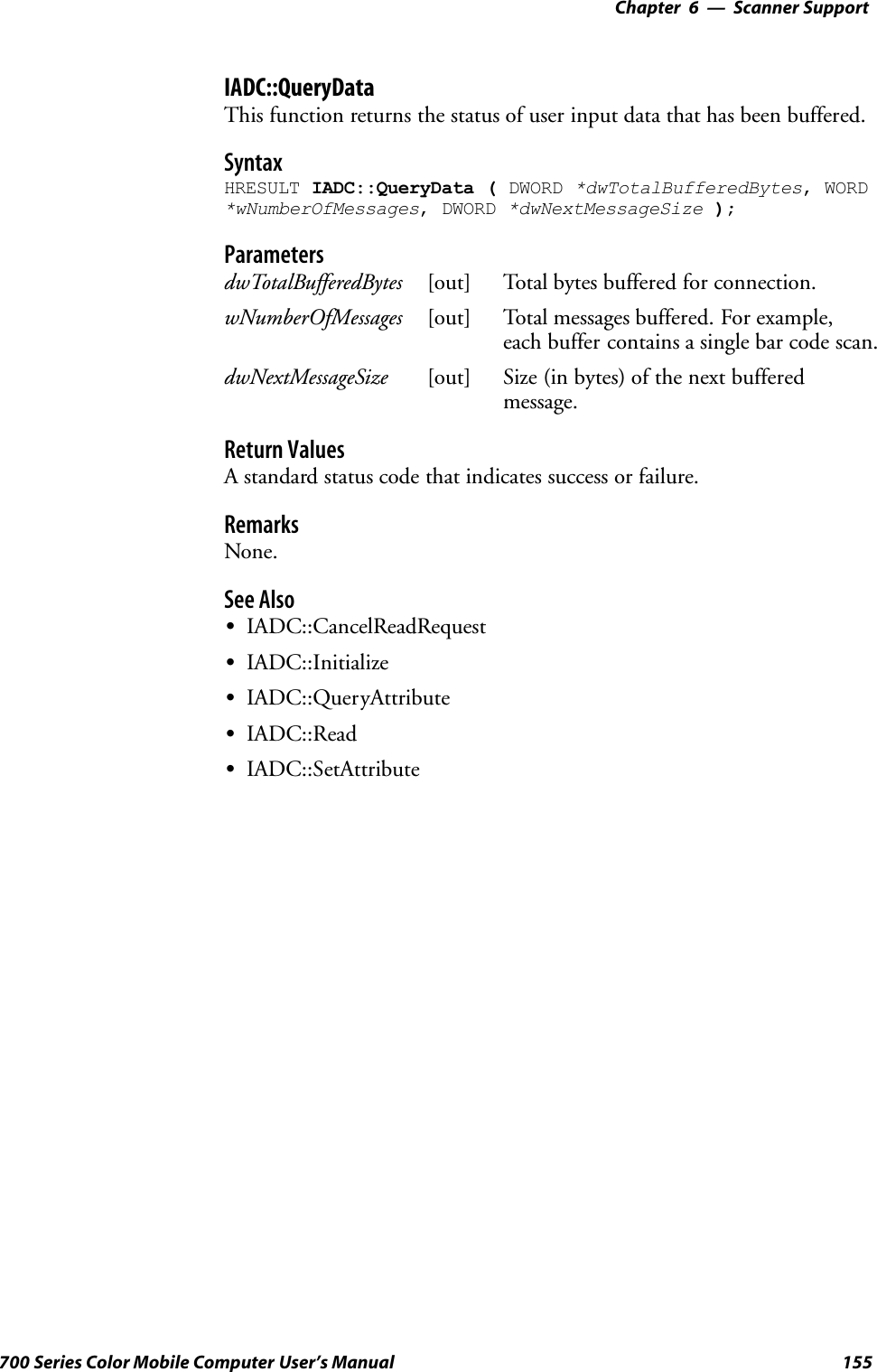 6 Scanner Support—Chapter155700 Series Color Mobile Computer User’s ManualIADC::QueryDataThis function returns the status of user input data that has been buffered.SyntaxHRESULT IADC::QueryData ( DWORD *dwTotalBufferedBytes, WORD*wNumberOfMessages, DWORD *dwNextMessageSize );ParametersdwTotalBufferedBytes [out] Total bytes buffered for connection.wNumberOfMessages [out] Total messages buffered. For example,each buffer contains a single bar code scan.dwNextMessageSize [out] Size (in bytes) of the next bufferedmessage.Return ValuesA standard status code that indicates success or failure.RemarksNone.See AlsoSIADC::CancelReadRequestSIADC::InitializeSIADC::QueryAttributeSIADC::ReadSIADC::SetAttribute