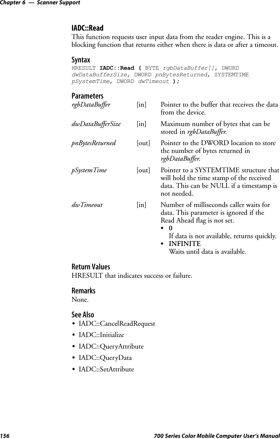 Scanner SupportChapter —6156 700 Series Color Mobile Computer User’s ManualIADC::ReadThis function requests user input data from the reader engine. This is ablocking function that returns either when there is data or after a timeout.SyntaxHRESULT IADC::Read ( BYTE rgbDataBuffer[], DWORDdwDataBufferSize, DWORD pnBytesReturned, SYSTEMTIMEpSystemTime, DWORD dwTimeout );ParametersrgbDataBuffer [in] Pointer to the buffer that receives the datafrom the device.dwDataBufferSize [in] Maximum number of bytes that can bestored in rgbDataBuffer.pnBytesReturned [out] Pointer to the DWORD location to storethe number of bytes returned inrgbDataBuffer.pSystemTime [out] Pointer to a SYSTEMTIME structure thatwill hold the time stamp of the receiveddata. This can be NULL if a timestamp isnot needed.dwTimeout [in] Number of milliseconds caller waits fordata. This parameter is ignored if theRead Ahead flag is not set.S0If data is not available, returns quickly.SINFINITEWaits until data is available.Return ValuesHRESULT that indicates success or failure.RemarksNone.See AlsoSIADC::CancelReadRequestSIADC::InitializeSIADC::QueryAttributeSIADC::QueryDataSIADC::SetAttribute