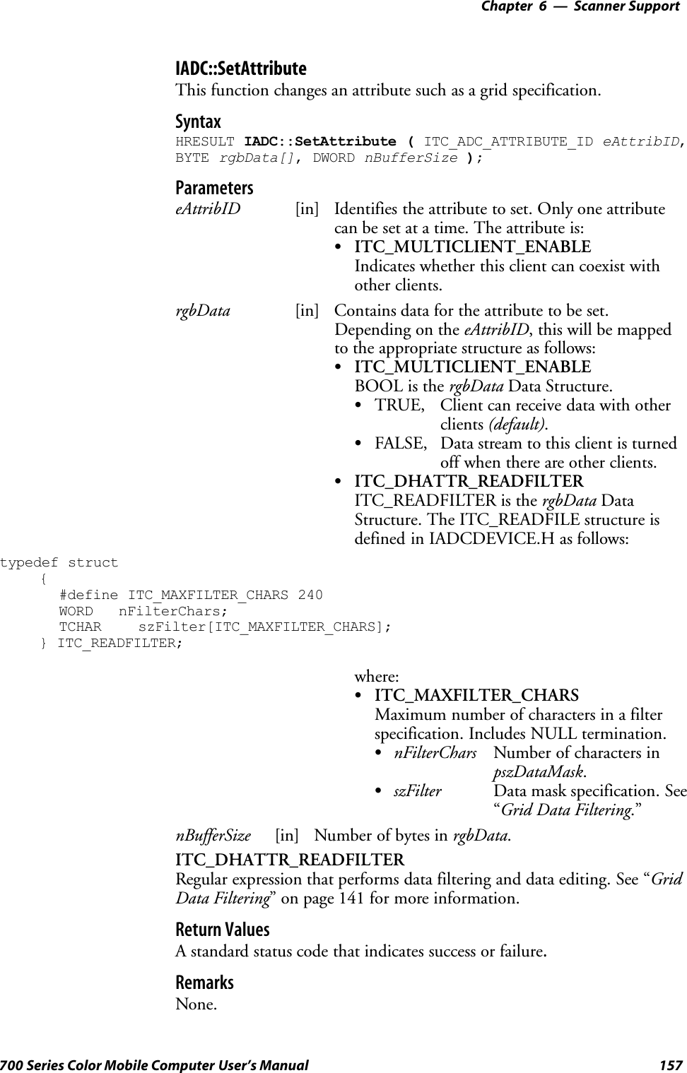 6 Scanner Support—Chapter157700 Series Color Mobile Computer User’s ManualIADC::SetAttributeThis function changes an attribute such as a grid specification.SyntaxHRESULT IADC::SetAttribute ( ITC_ADC_ATTRIBUTE_ID eAttribID,BYTE rgbData[], DWORD nBufferSize );ParameterseAttribID [in] Identifies the attribute to set. Only one attributecan be set at a time. The attribute is:SITC_MULTICLIENT_ENABLEIndicates whether this client can coexist withother clients.rgbData [in] Contains data for the attribute to be set.Depending on the eAttribID, this will be mappedto the appropriate structure as follows:SITC_MULTICLIENT_ENABLEBOOL is the rgbData Data Structure.STRUE, Client can receive data with otherclients (default).SFALSE, Data stream to this client is turnedoff when there are other clients.SITC_DHATTR_READFILTERITC_READFILTER is the rgbData DataStructure. The ITC_READFILE structure isdefined in IADCDEVICE.H as follows:typedef struct{#define ITC_MAXFILTER_CHARS 240WORD nFilterChars;TCHAR szFilter[ITC_MAXFILTER_CHARS];} ITC_READFILTER;where:SITC_MAXFILTER_CHARSMaximum number of characters in a filterspecification. Includes NULL termination.SnFilterChars Number of characters inpszDataMask.SszFilter Data mask specification. See“Grid Data Filtering.”nBufferSize [in] Number of bytes in rgbData.ITC_DHATTR_READFILTERRegular expression that performs data filtering and data editing. See “GridData Filtering” on page 141 for more information.Return ValuesA standard status code that indicates success or failure.RemarksNone.