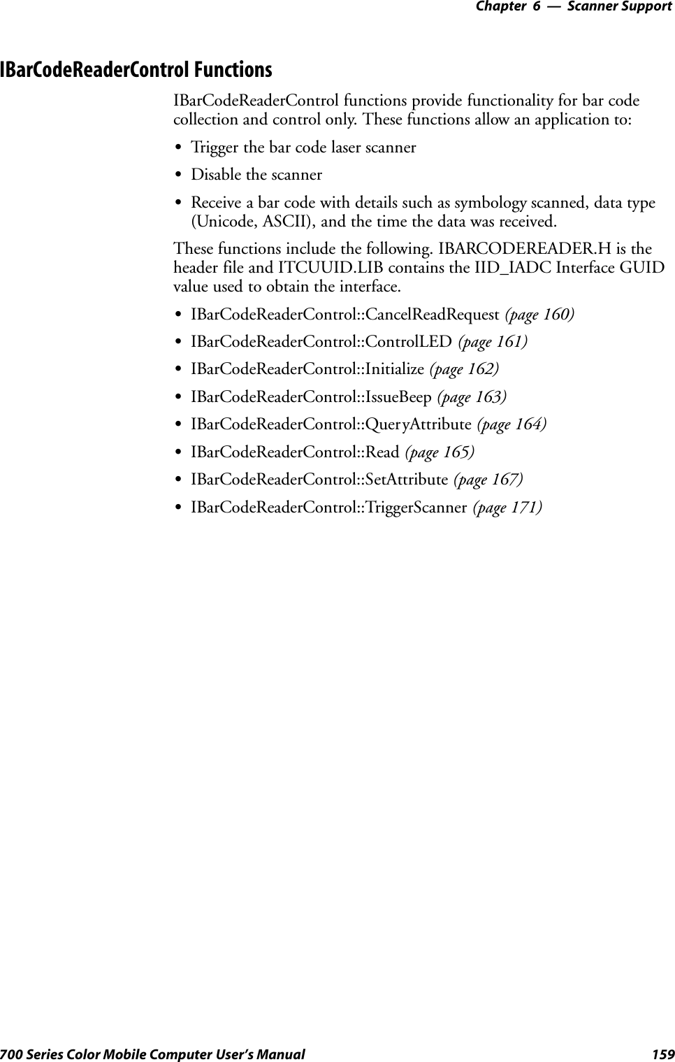 6 Scanner Support—Chapter159700 Series Color Mobile Computer User’s ManualIBarCodeReaderControl FunctionsIBarCodeReaderControl functions provide functionality for bar codecollection and control only. These functions allow an application to:STrigger the bar code laser scannerSDisable the scannerSReceive a bar code with details such as symbology scanned, data type(Unicode, ASCII), and the time the data was received.These functions include the following. IBARCODEREADER.H is theheader file and ITCUUID.LIB contains the IID_IADC Interface GUIDvalue used to obtain the interface.SIBarCodeReaderControl::CancelReadRequest (page 160)SIBarCodeReaderControl::ControlLED (page 161)SIBarCodeReaderControl::Initialize (page 162)SIBarCodeReaderControl::IssueBeep (page 163)SIBarCodeReaderControl::QueryAttribute (page 164)SIBarCodeReaderControl::Read (page 165)SIBarCodeReaderControl::SetAttribute (page 167)SIBarCodeReaderControl::TriggerScanner (page 171)