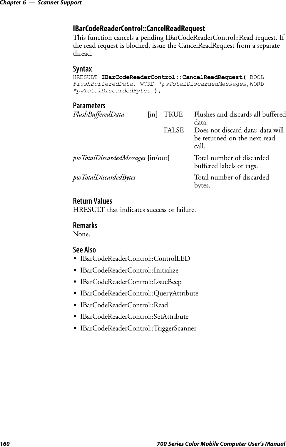 Scanner SupportChapter —6160 700 Series Color Mobile Computer User’s ManualIBarCodeReaderControl::CancelReadRequestThis function cancels a pending IBarCodeReaderControl::Read request. Ifthe read request is blocked, issue the CancelReadRequest from a separatethread.SyntaxHRESULT IBarCodeReaderControl::CancelReadRequest( BOOLFlushBufferedData, WORD *pwTotalDiscardedMessages,WORD*pwTotalDiscardedBytes );ParametersFlushBufferedData [in] TRUE Flushes and discards all buffereddata.FALSE Does not discard data; data willbe returned on the next readcall.pwTotalDiscardedMessages [in/out] Total number of discardedbuffered labels or tags.pwTotalDiscardedBytes Total number of discardedbytes.Return ValuesHRESULT that indicates success or failure.RemarksNone.See AlsoSIBarCodeReaderControl::ControlLEDSIBarCodeReaderControl::InitializeSIBarCodeReaderControl::IssueBeepSIBarCodeReaderControl::QueryAttributeSIBarCodeReaderControl::ReadSIBarCodeReaderControl::SetAttributeSIBarCodeReaderControl::TriggerScanner