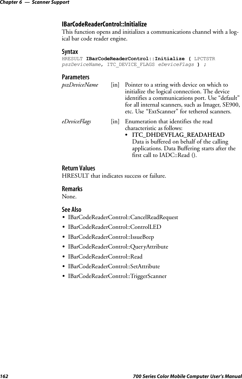 Scanner SupportChapter —6162 700 Series Color Mobile Computer User’s ManualIBarCodeReaderControl::InitializeThis function opens and initializes a communications channel with a log-ical bar code reader engine.SyntaxHRESULT IBarCodeReaderControl::Initialize ( LPCTSTRpszDeviceName, ITC_DEVICE_FLAGS eDeviceFlags );ParameterspszDeviceName [in] Pointer to a string with device on which toinitialize the logical connection. The deviceidentifies a communications port. Use “default”for all internal scanners, such as Imager, SE900,etc. Use “ExtScanner” for tethered scanners.eDeviceFlags [in] Enumeration that identifies the readcharacteristic as follows:SITC_DHDEVFLAG_READAHEADData is buffered on behalf of the callingapplications. Data Buffering starts after thefirst call to IADC::Read ().Return ValuesHRESULT that indicates success or failure.RemarksNone.See AlsoSIBarCodeReaderControl::CancelReadRequestSIBarCodeReaderControl::ControlLEDSIBarCodeReaderControl::IssueBeepSIBarCodeReaderControl::QueryAttributeSIBarCodeReaderControl::ReadSIBarCodeReaderControl::SetAttributeSIBarCodeReaderControl::TriggerScanner