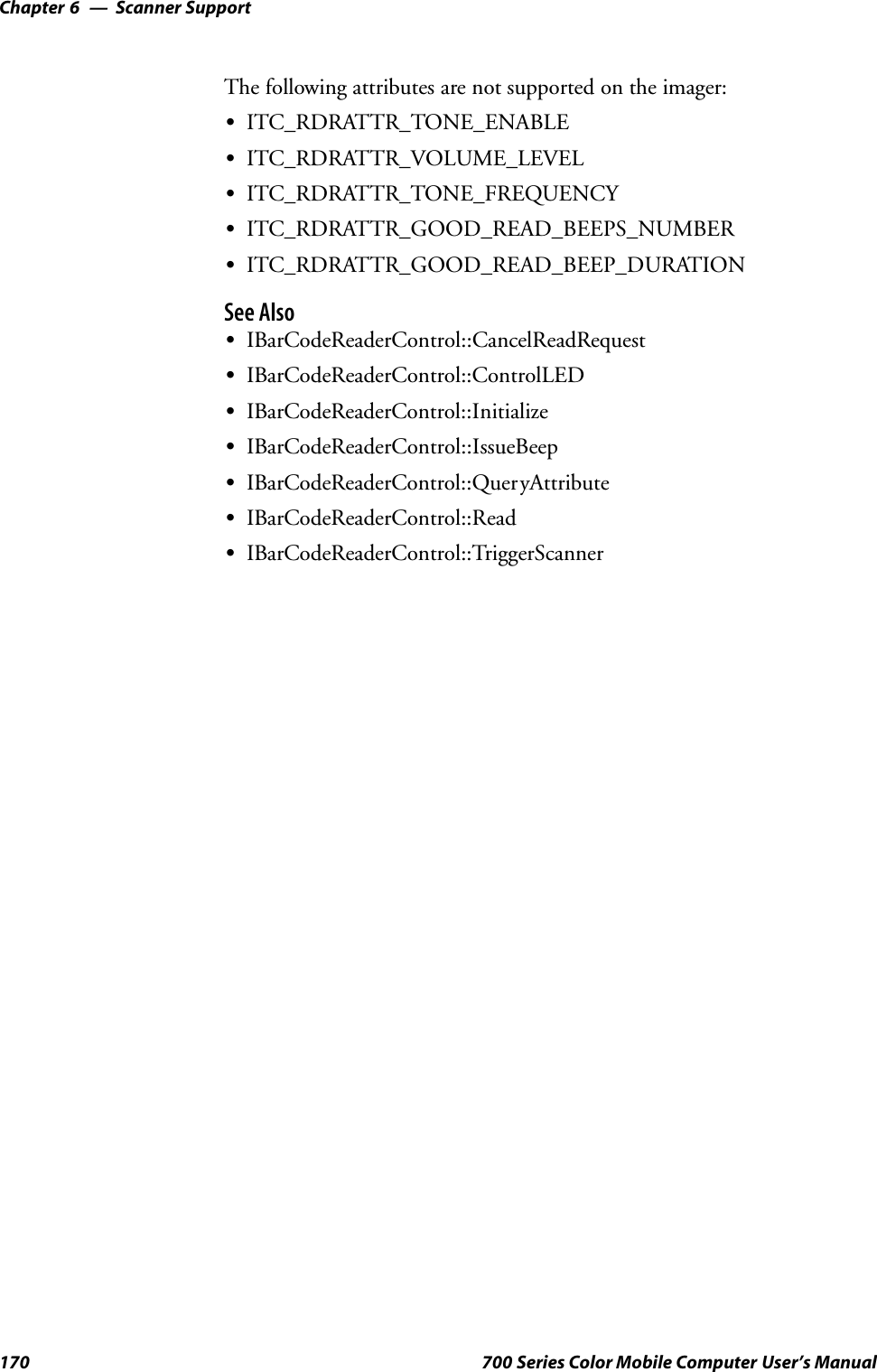 Scanner SupportChapter —6170 700 Series Color Mobile Computer User’s ManualThe following attributes are not supported on the imager:SITC_RDRATTR_TONE_ENABLESITC_RDRATTR_VOLUME_LEVELSITC_RDRATTR_TONE_FREQUENCYSITC_RDRATTR_GOOD_READ_BEEPS_NUMBERSITC_RDRATTR_GOOD_READ_BEEP_DURATIONSee AlsoSIBarCodeReaderControl::CancelReadRequestSIBarCodeReaderControl::ControlLEDSIBarCodeReaderControl::InitializeSIBarCodeReaderControl::IssueBeepSIBarCodeReaderControl::QueryAttributeSIBarCodeReaderControl::ReadSIBarCodeReaderControl::TriggerScanner