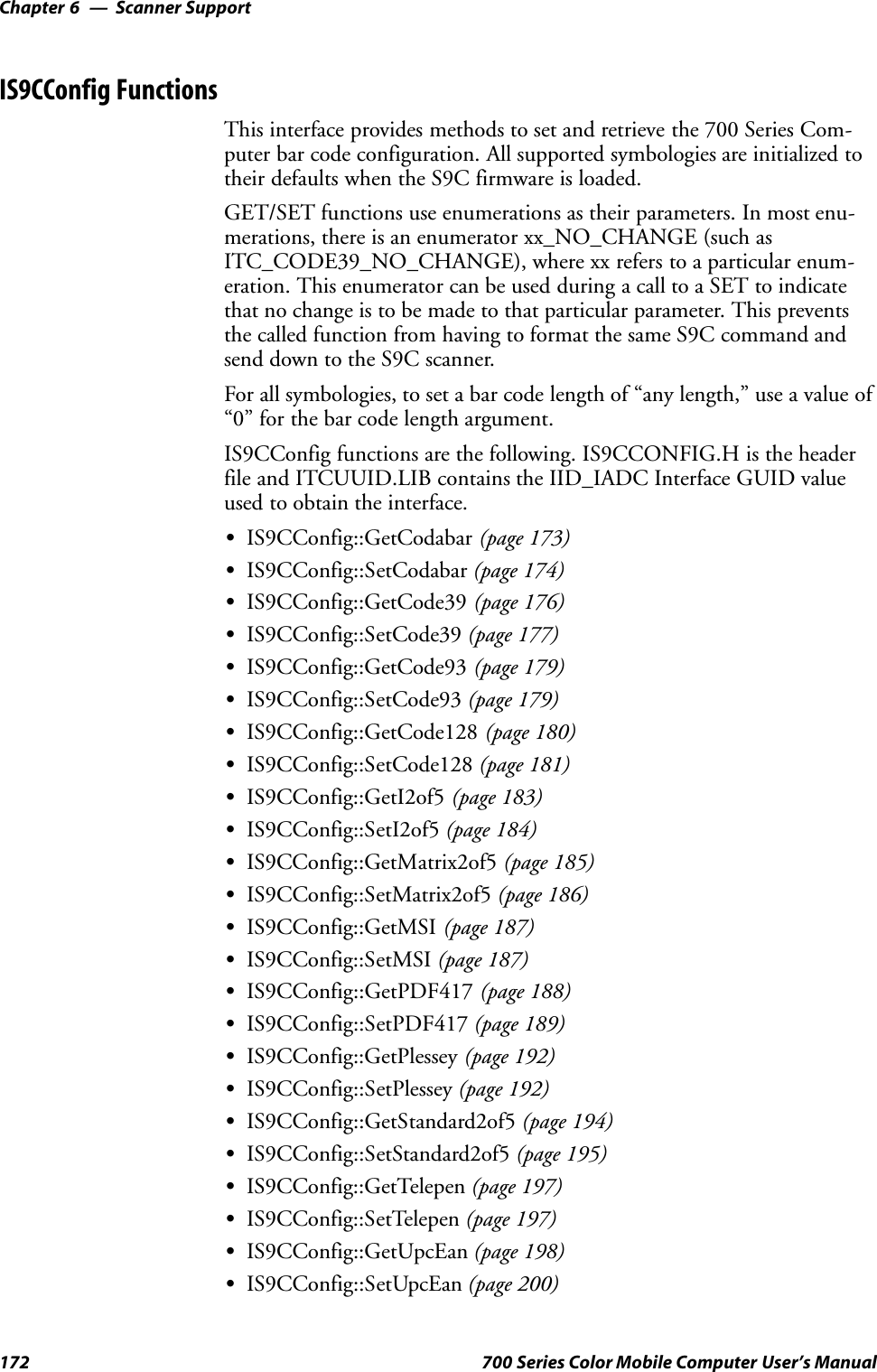 Scanner SupportChapter —6172 700 Series Color Mobile Computer User’s ManualIS9CConfig FunctionsThis interface provides methods to set and retrieve the 700 Series Com-puter bar code configuration. All supported symbologies are initialized totheir defaults when the S9C firmware is loaded.GET/SET functions use enumerations as their parameters. In most enu-merations, there is an enumerator xx_NO_CHANGE (such asITC_CODE39_NO_CHANGE), where xx refers to a particular enum-eration. This enumerator can be used during a call to a SET to indicatethat no change is to be made to that particular parameter. This preventsthe called function from having to format the same S9C command andsend down to the S9C scanner.For all symbologies, to set a bar code length of “any length,” use a value of“0” for the bar code length argument.IS9CConfig functions are the following. IS9CCONFIG.H is the headerfile and ITCUUID.LIB contains the IID_IADC Interface GUID valueused to obtain the interface.SIS9CConfig::GetCodabar (page 173)SIS9CConfig::SetCodabar (page 174)SIS9CConfig::GetCode39 (page 176)SIS9CConfig::SetCode39 (page 177)SIS9CConfig::GetCode93 (page 179)SIS9CConfig::SetCode93 (page 179)SIS9CConfig::GetCode128 (page 180)SIS9CConfig::SetCode128 (page 181)SIS9CConfig::GetI2of5 (page 183)SIS9CConfig::SetI2of5 (page 184)SIS9CConfig::GetMatrix2of5 (page 185)SIS9CConfig::SetMatrix2of5 (page 186)SIS9CConfig::GetMSI (page 187)SIS9CConfig::SetMSI (page 187)SIS9CConfig::GetPDF417 (page 188)SIS9CConfig::SetPDF417 (page 189)SIS9CConfig::GetPlessey (page 192)SIS9CConfig::SetPlessey (page 192)SIS9CConfig::GetStandard2of5 (page 194)SIS9CConfig::SetStandard2of5 (page 195)SIS9CConfig::GetTelepen (page 197)SIS9CConfig::SetTelepen (page 197)SIS9CConfig::GetUpcEan (page 198)SIS9CConfig::SetUpcEan (page 200)