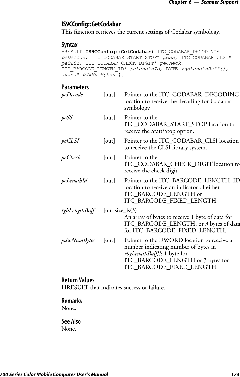 6 Scanner Support—Chapter173700 Series Color Mobile Computer User’s ManualIS9CConfig::GetCodabarThis function retrieves the current settings of Codabar symbology.SyntaxHRESULT IS9CConfig::GetCodabar( ITC_CODABAR_DECODING*peDecode, ITC_CODABAR_START_STOP* peSS, ITC_CODABAR_CLSI*peCLSI, ITC_CODABAR_CHECK_DIGIT* peCheck,ITC_BARCODE_LENGTH_ID* peLengthId, BYTE rgbLengthBuff[],DWORD* pdwNumBytes );ParameterspeDecode [out] Pointer to the ITC_CODABAR_DECODINGlocation to receive the decoding for Codabarsymbology.peSS [out] Pointer to theITC_CODABAR_START_STOP location toreceive the Start/Stop option.peCLSI [out] Pointer to the ITC_CODABAR_CLSI locationto receive the CLSI library system.peCheck [out] Pointer to theITC_CODABAR_CHECK_DIGIT location toreceive the check digit.peLengthId [out] Pointer to the ITC_BARCODE_LENGTH_IDlocation to receive an indicator of eitherITC_BARCODE_LENGTH orITC_BARCODE_FIXED_LENGTH.rgbLengthBuff [out,size_is(3)]An array of bytes to receive 1 byte of data forITC_BARCODE_LENGTH, or 3 bytes of datafor ITC_BARCODE_FIXED_LENGTH.pdwNumBytes [out] Pointer to the DWORD location to receive anumber indicating number of bytes inrbgLengthBuff[]: 1 byte forITC_BARCODE_LENGTH or 3 bytes forITC_BARCODE_FIXED_LENGTH.Return ValuesHRESULT that indicates success or failure.RemarksNone.See AlsoNone.