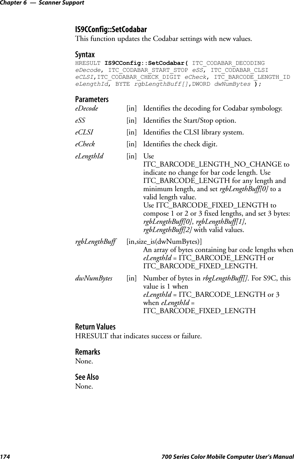 Scanner SupportChapter —6174 700 Series Color Mobile Computer User’s ManualIS9CConfig::SetCodabarThis function updates the Codabar settings with new values.SyntaxHRESULT IS9CConfig::SetCodabar( ITC_CODABAR_DECODINGeDecode, ITC_CODABAR_START_STOP eSS, ITC_CODABAR_CLSIeCLSI,ITC_CODABAR_CHECK_DIGIT eCheck, ITC_BARCODE_LENGTH_IDeLengthId, BYTE rgbLengthBuff[],DWORD dwNumBytes );ParameterseDecode [in] Identifies the decoding for Codabar symbology.eSS [in] Identifies the Start/Stop option.eCLSI [in] Identifies the CLSI library system.eCheck [in] Identifies the check digit.eLengthId [in] UseITC_BARCODE_LENGTH_NO_CHANGE toindicate no change for bar code length. UseITC_BARCODE_LENGTH for any length andminimum length, and set rgbLengthBuff[0] to avalid length value.Use ITC_BARCODE_FIXED_LENGTH tocompose 1 or 2 or 3 fixed lengths, and set 3 bytes:rgbLengthBuff[0],rgbLengthBuff[1],rgbLengthBuff[2] with valid values.rgbLengthBuff [in,size_is(dwNumBytes)]An array of bytes containing bar code lengths wheneLengthId = ITC_BARCODE_LENGTH orITC_BARCODE_FIXED_LENGTH.dwNumBytes [in] Number of bytes in rbgLengthBuff[]. For S9C, thisvalue is 1 wheneLengthId = ITC_BARCODE_LENGTH or 3when eLengthId =ITC_BARCODE_FIXED_LENGTHReturn ValuesHRESULT that indicates success or failure.RemarksNone.See AlsoNone.