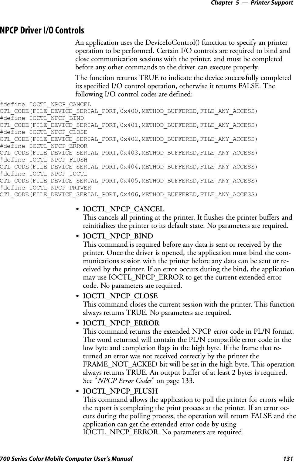 Printer Support—Chapter 5131700 Series Color Mobile Computer User’s ManualNPCP Driver I/O ControlsAn application uses the DeviceIoControl() function to specify an printeroperation to be performed. Certain I/O controls are required to bind andclose communication sessions with the printer, and must be completedbefore any other commands to the driver can execute properly.The function returns TRUE to indicate the device successfully completedits specified I/O control operation, otherwise it returns FALSE. Thefollowing I/O control codes are defined:#define IOCTL_NPCP_CANCELCTL_CODE(FILE_DEVICE_SERIAL_PORT,0x400,METHOD_BUFFERED,FILE_ANY_ACCESS)#define IOCTL_NPCP_BINDCTL_CODE(FILE_DEVICE_SERIAL_PORT,0x401,METHOD_BUFFERED,FILE_ANY_ACCESS)#define IOCTL_NPCP_CLOSECTL_CODE(FILE_DEVICE_SERIAL_PORT,0x402,METHOD_BUFFERED,FILE_ANY_ACCESS)#define IOCTL_NPCP_ERRORCTL_CODE(FILE_DEVICE_SERIAL_PORT,0x403,METHOD_BUFFERED,FILE_ANY_ACCESS)#define IOCTL_NPCP_FLUSHCTL_CODE(FILE_DEVICE_SERIAL_PORT,0x404,METHOD_BUFFERED,FILE_ANY_ACCESS)#define IOCTL_NPCP_IOCTLCTL_CODE(FILE_DEVICE_SERIAL_PORT,0x405,METHOD_BUFFERED,FILE_ANY_ACCESS)#define IOCTL_NPCP_PRTVERCTL_CODE(FILE_DEVICE_SERIAL_PORT,0x406,METHOD_BUFFERED,FILE_ANY_ACCESS)SIOCTL_NPCP_CANCELThis cancels all printing at the printer. It flushes the printer buffers andreinitializes the printer to its default state. No parameters are required.SIOCTL_NPCP_BINDThis command is required before any data is sent or received by theprinter. Once the driver is opened, the application must bind the com-munications session with the printer before any data can be sent or re-ceived by the printer. If an error occurs during the bind, the applicationmay use IOCTL_NPCP_ERROR to get the current extended errorcode. No parameters are required.SIOCTL_NPCP_CLOSEThis command closes the current session with the printer. This functionalways returns TRUE. No parameters are required.SIOCTL_NPCP_ERRORThis command returns the extended NPCP error code in PL/N format.The word returned will contain the PL/N compatible error code in thelow byte and completion flags in the high byte. If the frame that re-turned an error was not received correctly by the printer theFRAME_NOT_ACKED bit will be set in the high byte. This operationalways returns TRUE. An output buffer of at least 2 bytes is required.See “NPCP Error Codes” on page 133.SIOCTL_NPCP_FLUSHThis command allows the application to poll the printer for errors whilethe report is completing the print process at the printer. If an error oc-curs during the polling process, the operation will return FALSE and theapplication can get the extended error code by usingIOCTL_NPCP_ERROR. No parameters are required.