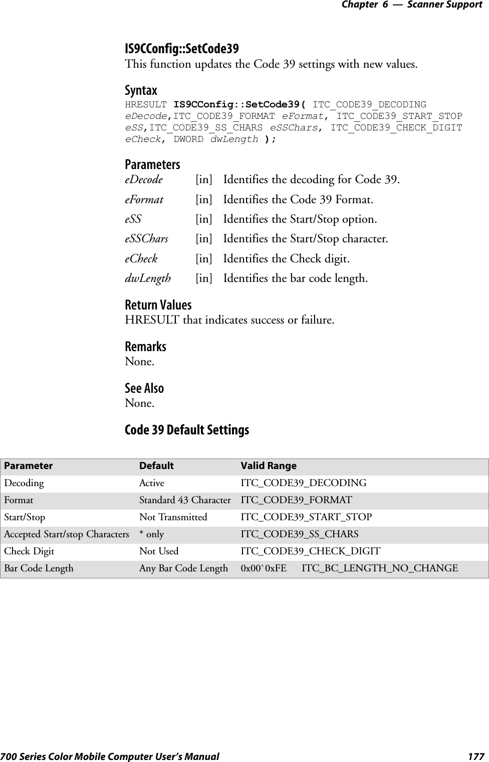 6 Scanner Support—Chapter177700 Series Color Mobile Computer User’s ManualIS9CConfig::SetCode39This function updates the Code 39 settings with new values.SyntaxHRESULT IS9CConfig::SetCode39( ITC_CODE39_DECODINGeDecode,ITC_CODE39_FORMAT eFormat, ITC_CODE39_START_STOPeSS,ITC_CODE39_SS_CHARS eSSChars, ITC_CODE39_CHECK_DIGITeCheck, DWORD dwLength );ParameterseDecode [in] Identifies the decoding for Code 39.eFormat [in] Identifies the Code 39 Format.eSS [in] Identifies the Start/Stop option.eSSChars [in] Identifies the Start/Stop character.eCheck [in] Identifies the Check digit.dwLength [in] Identifies the bar code length.Return ValuesHRESULT that indicates success or failure.RemarksNone.See AlsoNone.Code 39 Default SettingsParameter Default Valid RangeDecoding Active ITC_CODE39_DECODINGFormat Standard 43 Character ITC_CODE39_FORMATStart/Stop Not Transmitted ITC_CODE39_START_STOPAccepted Start/stop Characters *only ITC_CODE39_SS_CHARSCheck Digit Not Used ITC_CODE39_CHECK_DIGITBar Code Length Any Bar Code Length 0x00`0xFE ITC_BC_LENGTH_NO_CHANGE