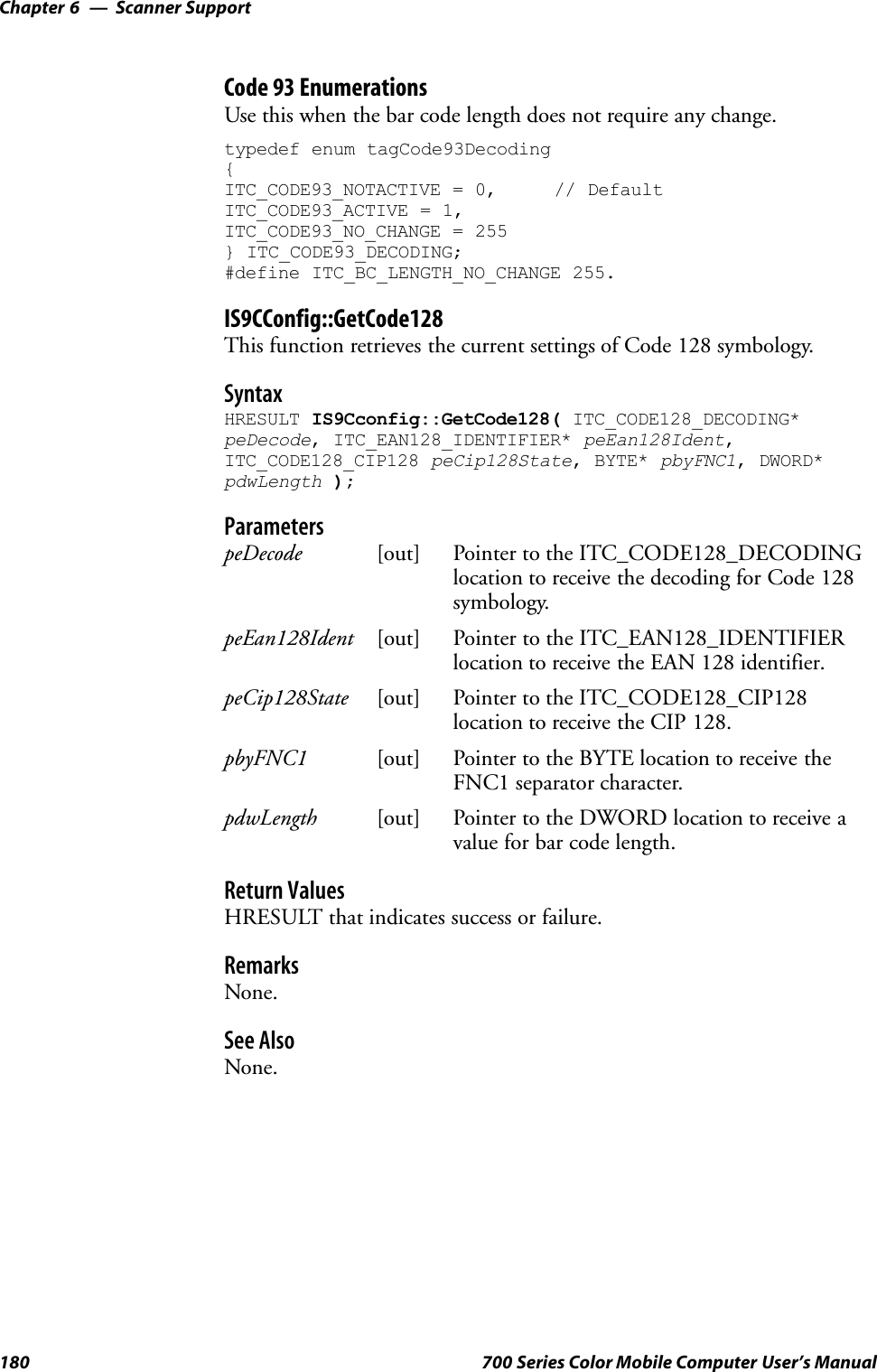 Scanner SupportChapter —6180 700 Series Color Mobile Computer User’s ManualCode 93 EnumerationsUse this when the bar code length does not require any change.typedef enum tagCode93Decoding{ITC_CODE93_NOTACTIVE = 0, // DefaultITC_CODE93_ACTIVE = 1,ITC_CODE93_NO_CHANGE = 255} ITC_CODE93_DECODING;#define ITC_BC_LENGTH_NO_CHANGE 255.IS9CConfig::GetCode128This function retrieves the current settings of Code 128 symbology.SyntaxHRESULT IS9Cconfig::GetCode128( ITC_CODE128_DECODING*peDecode, ITC_EAN128_IDENTIFIER* peEan128Ident,ITC_CODE128_CIP128 peCip128State, BYTE* pbyFNC1, DWORD*pdwLength );ParameterspeDecode [out] Pointer to the ITC_CODE128_DECODINGlocation to receive the decoding for Code 128symbology.peEan128Ident [out] Pointer to the ITC_EAN128_IDENTIFIERlocation to receive the EAN 128 identifier.peCip128State [out] Pointer to the ITC_CODE128_CIP128location to receive the CIP 128.pbyFNC1 [out] Pointer to the BYTE location to receive theFNC1 separator character.pdwLength [out] Pointer to the DWORD location to receive avalue for bar code length.Return ValuesHRESULT that indicates success or failure.RemarksNone.See AlsoNone.