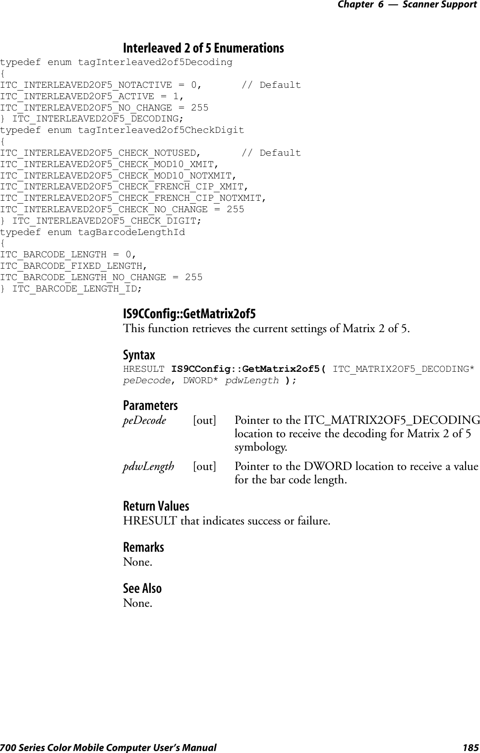 6 Scanner Support—Chapter185700 Series Color Mobile Computer User’s ManualInterleaved 2 of 5 Enumerationstypedef enum tagInterleaved2of5Decoding{ITC_INTERLEAVED2OF5_NOTACTIVE = 0, // DefaultITC_INTERLEAVED2OF5_ACTIVE = 1,ITC_INTERLEAVED2OF5_NO_CHANGE = 255} ITC_INTERLEAVED2OF5_DECODING;typedef enum tagInterleaved2of5CheckDigit{ITC_INTERLEAVED2OF5_CHECK_NOTUSED, // DefaultITC_INTERLEAVED2OF5_CHECK_MOD10_XMIT,ITC_INTERLEAVED2OF5_CHECK_MOD10_NOTXMIT,ITC_INTERLEAVED2OF5_CHECK_FRENCH_CIP_XMIT,ITC_INTERLEAVED2OF5_CHECK_FRENCH_CIP_NOTXMIT,ITC_INTERLEAVED2OF5_CHECK_NO_CHANGE = 255} ITC_INTERLEAVED2OF5_CHECK_DIGIT;typedef enum tagBarcodeLengthId{ITC_BARCODE_LENGTH = 0,ITC_BARCODE_FIXED_LENGTH,ITC_BARCODE_LENGTH_NO_CHANGE = 255} ITC_BARCODE_LENGTH_ID;IS9CConfig::GetMatrix2of5This function retrieves the current settings of Matrix 2 of 5.SyntaxHRESULT IS9CConfig::GetMatrix2of5( ITC_MATRIX2OF5_DECODING*peDecode, DWORD* pdwLength );ParameterspeDecode [out] Pointer to the ITC_MATRIX2OF5_DECODINGlocation to receive the decoding for Matrix 2 of 5symbology.pdwLength [out] Pointer to the DWORD location to receive a valuefor the bar code length.Return ValuesHRESULT that indicates success or failure.RemarksNone.See AlsoNone.