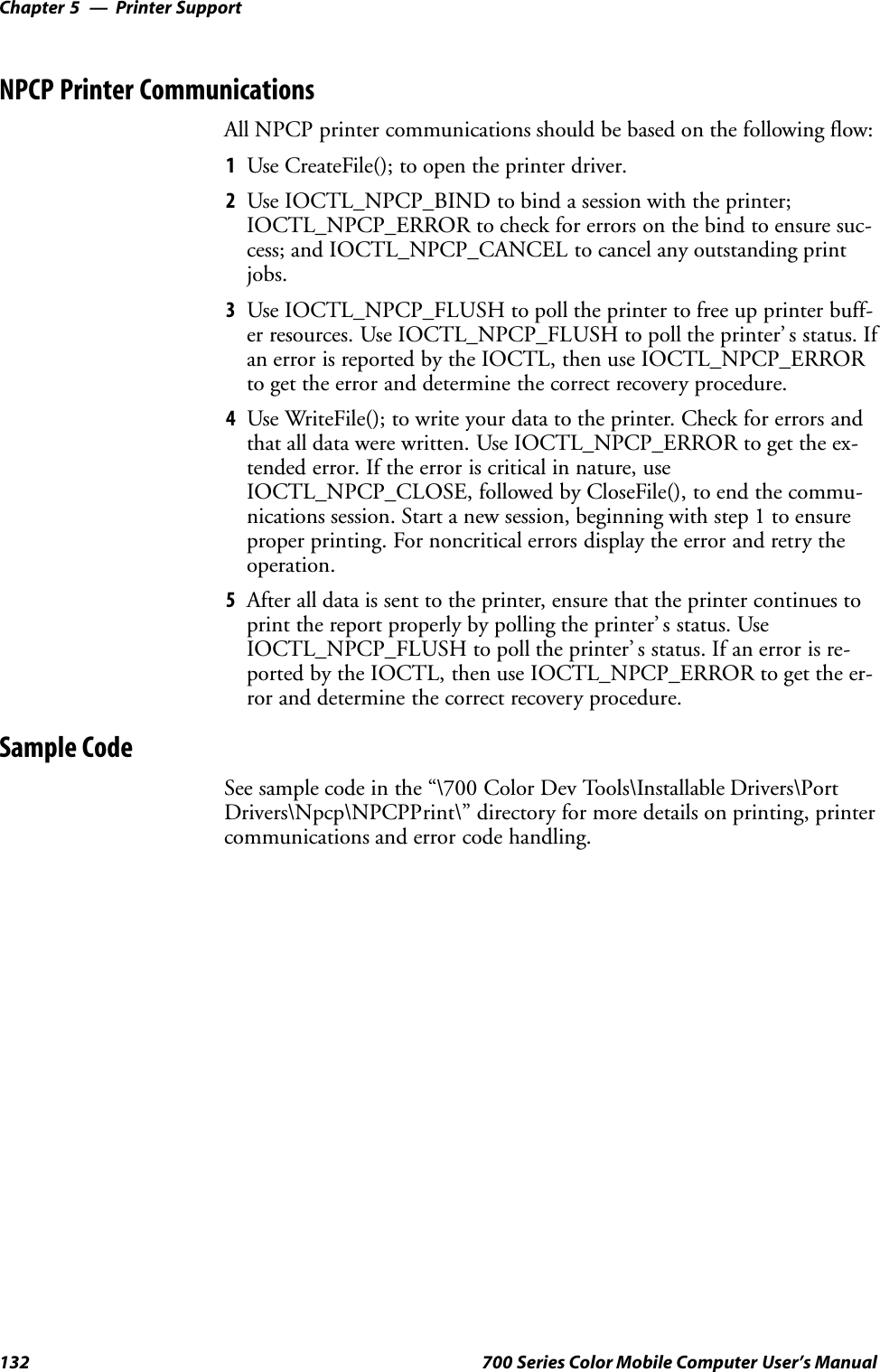 Printer SupportChapter —5132 700 Series Color Mobile Computer User’s ManualNPCP Printer CommunicationsAll NPCP printer communications should be based on the following flow:1Use CreateFile(); to open the printer driver.2Use IOCTL_NPCP_BIND to bind a session with the printer;IOCTL_NPCP_ERROR to check for errors on the bind to ensure suc-cess; and IOCTL_NPCP_CANCEL to cancel any outstanding printjobs.3Use IOCTL_NPCP_FLUSH to poll the printer to free up printer buff-er resources. Use IOCTL_NPCP_FLUSH to poll the printer’ s status. Ifan error is reported by the IOCTL, then use IOCTL_NPCP_ERRORto get the error and determine the correct recovery procedure.4Use WriteFile(); to write your data to the printer. Check for errors andthat all data were written. Use IOCTL_NPCP_ERROR to get the ex-tended error. If the error is critical in nature, useIOCTL_NPCP_CLOSE, followed by CloseFile(), to end the commu-nications session. Start a new session, beginning with step 1 to ensureproper printing. For noncritical errors display the error and retry theoperation.5After all data is sent to the printer, ensure that the printer continues toprint the report properly by polling the printer’ s status. UseIOCTL_NPCP_FLUSH to poll the printer’ s status. If an error is re-ported by the IOCTL, then use IOCTL_NPCP_ERROR to get the er-ror and determine the correct recovery procedure.Sample CodeSee sample code in the “\700 Color Dev Tools\Installable Drivers\PortDrivers\Npcp\NPCPPrint\” directory for more details on printing, printercommunications and error code handling.