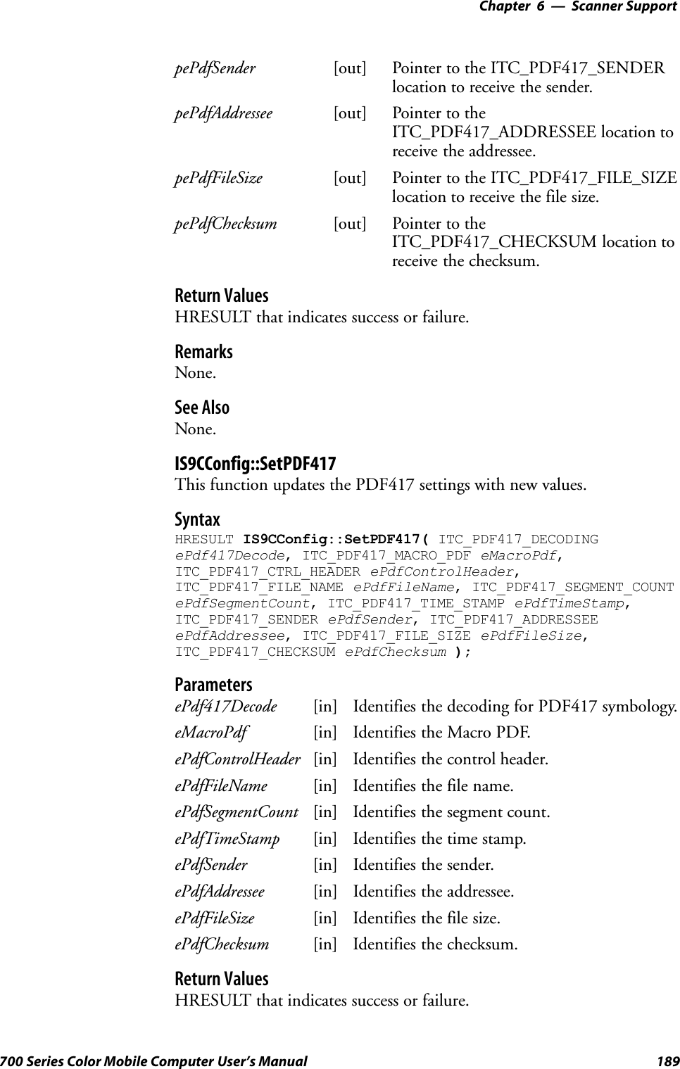 6 Scanner Support—Chapter189700 Series Color Mobile Computer User’s ManualpePdfSender [out] Pointer to the ITC_PDF417_SENDERlocation to receive the sender.pePdfAddressee [out] Pointer to theITC_PDF417_ADDRESSEE location toreceive the addressee.pePdfFileSize [out] Pointer to the ITC_PDF417_FILE_SIZElocation to receive the file size.pePdfChecksum [out] Pointer to theITC_PDF417_CHECKSUM location toreceive the checksum.Return ValuesHRESULT that indicates success or failure.RemarksNone.See AlsoNone.IS9CConfig::SetPDF417This function updates the PDF417 settings with new values.SyntaxHRESULT IS9CConfig::SetPDF417( ITC_PDF417_DECODINGePdf417Decode, ITC_PDF417_MACRO_PDF eMacroPdf,ITC_PDF417_CTRL_HEADER ePdfControlHeader,ITC_PDF417_FILE_NAME ePdfFileName, ITC_PDF417_SEGMENT_COUNTePdfSegmentCount, ITC_PDF417_TIME_STAMP ePdfTimeStamp,ITC_PDF417_SENDER ePdfSender, ITC_PDF417_ADDRESSEEePdfAddressee, ITC_PDF417_FILE_SIZE ePdfFileSize,ITC_PDF417_CHECKSUM ePdfChecksum );ParametersePdf417Decode [in] Identifies the decoding for PDF417 symbology.eMacroPdf [in] Identifies the Macro PDF.ePdfControlHeader [in] Identifies the control header.ePdfFileName [in] Identifies the file name.ePdfSegmentCount [in] Identifies the segment count.ePdfTimeStamp [in] Identifies the time stamp.ePdfSender [in] Identifies the sender.ePdfAddressee [in] Identifies the addressee.ePdfFileSize [in] Identifies the file size.ePdfChecksum [in] Identifies the checksum.Return ValuesHRESULT that indicates success or failure.