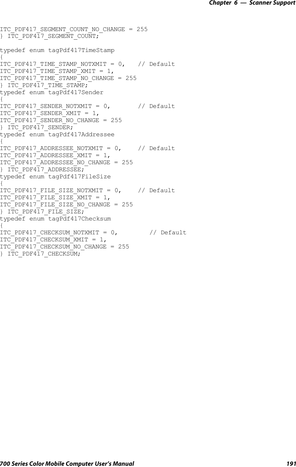 6 Scanner Support—Chapter191700 Series Color Mobile Computer User’s ManualITC_PDF417_SEGMENT_COUNT_NO_CHANGE = 255} ITC_PDF417_SEGMENT_COUNT;typedef enum tagPdf417TimeStamp{ITC_PDF417_TIME_STAMP_NOTXMIT = 0, // DefaultITC_PDF417_TIME_STAMP_XMIT = 1,ITC_PDF417_TIME_STAMP_NO_CHANGE = 255} ITC_PDF417_TIME_STAMP;typedef enum tagPdf417Sender{ITC_PDF417_SENDER_NOTXMIT = 0, // DefaultITC_PDF417_SENDER_XMIT = 1,ITC_PDF417_SENDER_NO_CHANGE = 255} ITC_PDF417_SENDER;typedef enum tagPdf417Addressee{ITC_PDF417_ADDRESSEE_NOTXMIT = 0, // DefaultITC_PDF417_ADDRESSEE_XMIT = 1,ITC_PDF417_ADDRESSEE_NO_CHANGE = 255} ITC_PDF417_ADDRESSEE;typedef enum tagPdf417FileSize{ITC_PDF417_FILE_SIZE_NOTXMIT = 0, // DefaultITC_PDF417_FILE_SIZE_XMIT = 1,ITC_PDF417_FILE_SIZE_NO_CHANGE = 255} ITC_PDF417_FILE_SIZE;typedef enum tagPdf417Checksum{ITC_PDF417_CHECKSUM_NOTXMIT = 0, // DefaultITC_PDF417_CHECKSUM_XMIT = 1,ITC_PDF417_CHECKSUM_NO_CHANGE = 255} ITC_PDF417_CHECKSUM;