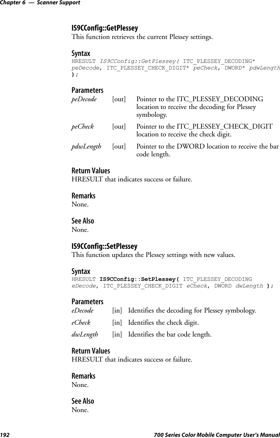 Scanner SupportChapter —6192 700 Series Color Mobile Computer User’s ManualIS9CConfig::GetPlesseyThis function retrieves the current Plessey settings.SyntaxHRESULT IS9CConfig::GetPlessey( ITC_PLESSEY_DECODING*peDecode, ITC_PLESSEY_CHECK_DIGIT* peCheck, DWORD* pdwLength);ParameterspeDecode [out] Pointer to the ITC_PLESSEY_DECODINGlocation to receive the decoding for Plesseysymbology.peCheck [out] Pointer to the ITC_PLESSEY_CHECK_DIGITlocation to receive the check digit.pdwLength [out] Pointer to the DWORD location to receive the barcode length.Return ValuesHRESULT that indicates success or failure.RemarksNone.See AlsoNone.IS9CConfig::SetPlesseyThis function updates the Plessey settings with new values.SyntaxHRESULT IS9CConfig::SetPlessey( ITC_PLESSEY_DECODINGeDecode, ITC_PLESSEY_CHECK_DIGIT eCheck, DWORD dwLength );ParameterseDecode [in] Identifies the decoding for Plessey symbology.eCheck [in] Identifies the check digit.dwLength [in] Identifies the bar code length.Return ValuesHRESULT that indicates success or failure.RemarksNone.See AlsoNone.