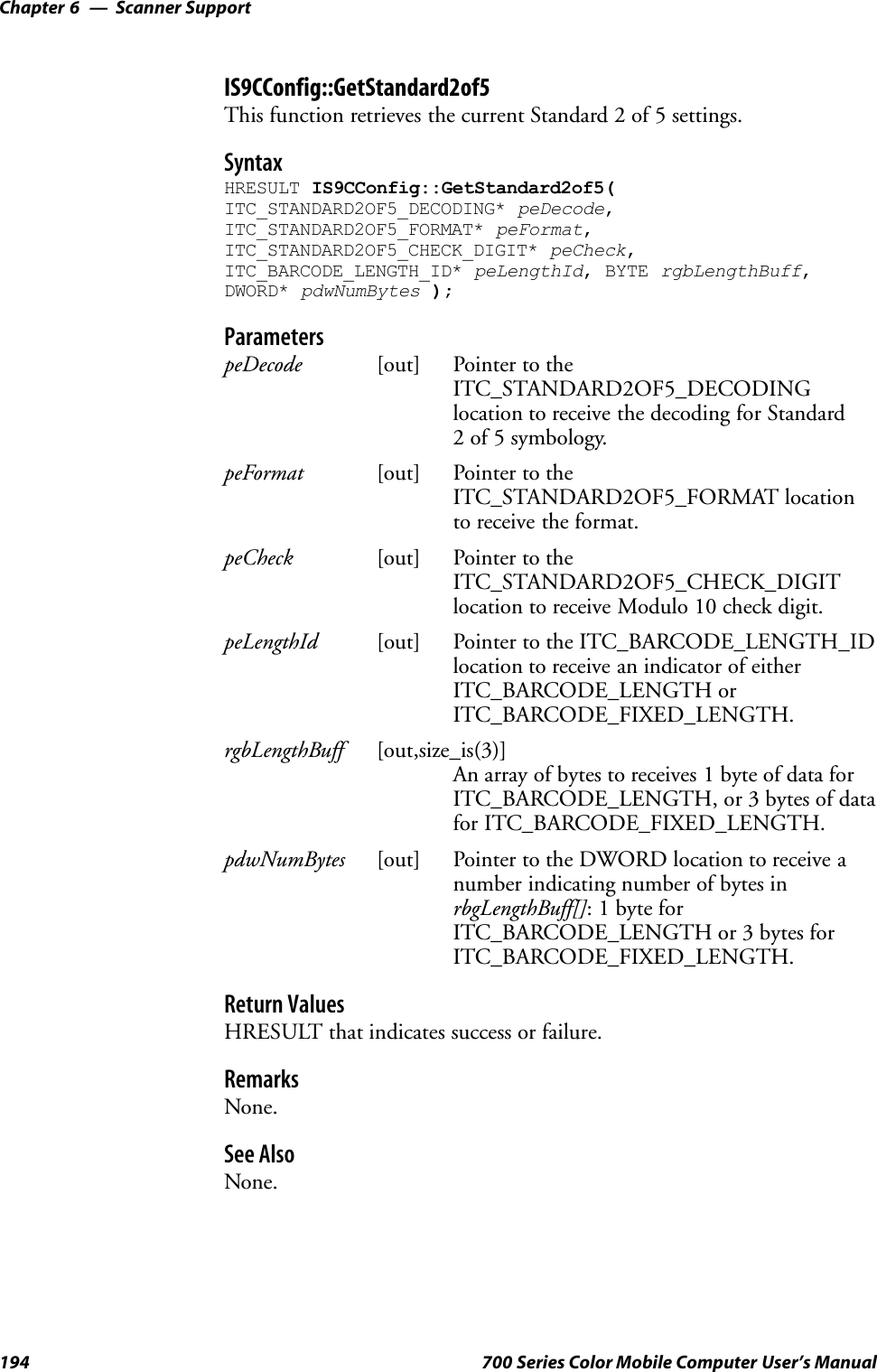 Scanner SupportChapter —6194 700 Series Color Mobile Computer User’s ManualIS9CConfig::GetStandard2of5This function retrieves the current Standard 2 of 5 settings.SyntaxHRESULT IS9CConfig::GetStandard2of5(ITC_STANDARD2OF5_DECODING* peDecode,ITC_STANDARD2OF5_FORMAT* peFormat,ITC_STANDARD2OF5_CHECK_DIGIT* peCheck,ITC_BARCODE_LENGTH_ID* peLengthId, BYTE rgbLengthBuff,DWORD* pdwNumBytes );ParameterspeDecode [out] Pointer to theITC_STANDARD2OF5_DECODINGlocation to receive the decoding for Standard2 of 5 symbology.peFormat [out] Pointer to theITC_STANDARD2OF5_FORMAT locationto receive the format.peCheck [out] Pointer to theITC_STANDARD2OF5_CHECK_DIGITlocation to receive Modulo 10 check digit.peLengthId [out] Pointer to the ITC_BARCODE_LENGTH_IDlocation to receive an indicator of eitherITC_BARCODE_LENGTH orITC_BARCODE_FIXED_LENGTH.rgbLengthBuff [out,size_is(3)]An array of bytes to receives 1 byte of data forITC_BARCODE_LENGTH, or 3 bytes of datafor ITC_BARCODE_FIXED_LENGTH.pdwNumBytes [out] Pointer to the DWORD location to receive anumber indicating number of bytes inrbgLengthBuff[]: 1 byte forITC_BARCODE_LENGTH or 3 bytes forITC_BARCODE_FIXED_LENGTH.Return ValuesHRESULT that indicates success or failure.RemarksNone.See AlsoNone.