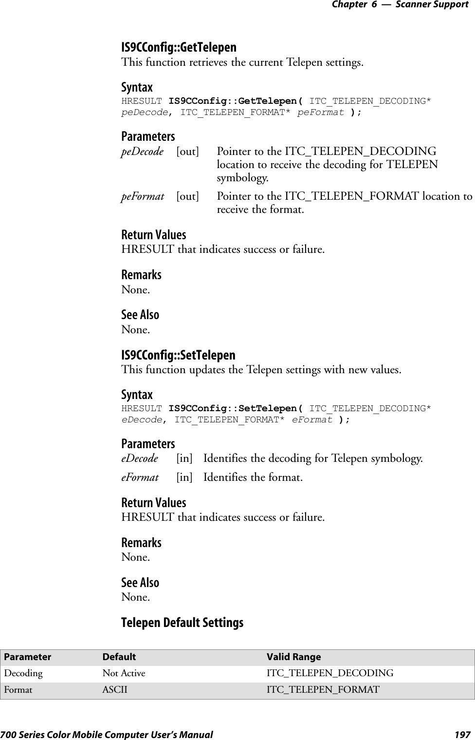 6 Scanner Support—Chapter197700 Series Color Mobile Computer User’s ManualIS9CConfig::GetTelepenThis function retrieves the current Telepen settings.SyntaxHRESULT IS9CConfig::GetTelepen( ITC_TELEPEN_DECODING*peDecode, ITC_TELEPEN_FORMAT* peFormat );ParameterspeDecode [out] Pointer to the ITC_TELEPEN_DECODINGlocation to receive the decoding for TELEPENsymbology.peFormat [out] Pointer to the ITC_TELEPEN_FORMAT location toreceive the format.Return ValuesHRESULT that indicates success or failure.RemarksNone.See AlsoNone.IS9CConfig::SetTelepenThis function updates the Telepen settings with new values.SyntaxHRESULT IS9CConfig::SetTelepen( ITC_TELEPEN_DECODING*eDecode, ITC_TELEPEN_FORMAT* eFormat );ParameterseDecode [in] Identifies the decoding for Telepen symbology.eFormat [in] Identifies the format.Return ValuesHRESULT that indicates success or failure.RemarksNone.See AlsoNone.Telepen Default SettingsParameter Default Valid RangeDecoding Not Active ITC_TELEPEN_DECODINGFormat ASCII ITC_TELEPEN_FORMAT