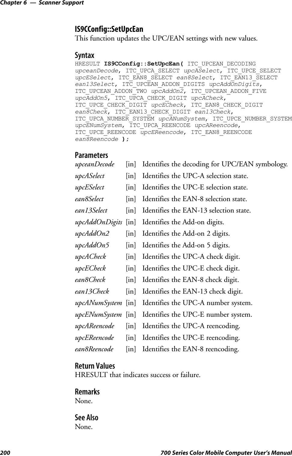 Scanner SupportChapter —6200 700 Series Color Mobile Computer User’s ManualIS9CConfig::SetUpcEanThis function updates the UPC/EAN settings with new values.SyntaxHRESULT IS9CConfig::SetUpcEan( ITC_UPCEAN_DECODINGupceanDecode, ITC_UPCA_SELECT upcASelect, ITC_UPCE_SELECTupcESelect, ITC_EAN8_SELECT ean8Select, ITC_EAN13_SELECTean13Select, ITC_UPCEAN_ADDON_DIGITS upcAddOnDigits,ITC_UPCEAN_ADDON_TWO upcAddOn2, ITC_UPCEAN_ADDON_FIVEupcAddOn5, ITC_UPCA_CHECK_DIGIT upcACheck,ITC_UPCE_CHECK_DIGIT upcECheck, ITC_EAN8_CHECK_DIGITean8Check, ITC_EAN13_CHECK_DIGIT ean13Check,ITC_UPCA_NUMBER_SYSTEM upcANumSystem, ITC_UPCE_NUMBER_SYSTEMupcENumSystem, ITC_UPCA_REENCODE upcAReencode,ITC_UPCE_REENCODE upcEReencode, ITC_EAN8_REENCODEean8Reencode );ParametersupceanDecode [in] Identifies the decoding for UPC/EAN symbology.upcASelect [in] Identifies the UPC-A selection state.upcESelect [in] Identifies the UPC-E selection state.ean8Select [in] Identifies the EAN-8 selection state.ean13Select [in] Identifies the EAN-13 selection state.upcAddOnDigits [in] Identifies the Add-on digits.upcAddOn2 [in] Identifies the Add-on 2 digits.upcAddOn5 [in] Identifies the Add-on 5 digits.upcACheck [in] Identifies the UPC-A check digit.upcECheck [in] Identifies the UPC-E check digit.ean8Check [in] Identifies the EAN-8 check digit.ean13Check [in] Identifies the EAN-13 check digit.upcANumSystem [in] Identifies the UPC-A number system.upcENumSystem [in] Identifies the UPC-E number system.upcAReencode [in] Identifies the UPC-A reencoding.upcEReencode [in] Identifies the UPC-E reencoding.ean8Reencode [in] Identifies the EAN-8 reencoding.Return ValuesHRESULT that indicates success or failure.RemarksNone.See AlsoNone.