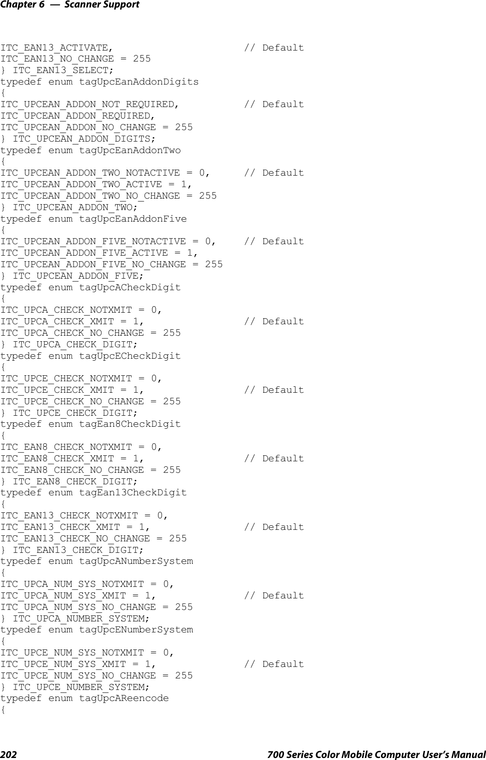 Scanner SupportChapter —6202 700 Series Color Mobile Computer User’s ManualITC_EAN13_ACTIVATE, // DefaultITC_EAN13_NO_CHANGE = 255} ITC_EAN13_SELECT;typedef enum tagUpcEanAddonDigits{ITC_UPCEAN_ADDON_NOT_REQUIRED, // DefaultITC_UPCEAN_ADDON_REQUIRED,ITC_UPCEAN_ADDON_NO_CHANGE = 255} ITC_UPCEAN_ADDON_DIGITS;typedef enum tagUpcEanAddonTwo{ITC_UPCEAN_ADDON_TWO_NOTACTIVE = 0, // DefaultITC_UPCEAN_ADDON_TWO_ACTIVE = 1,ITC_UPCEAN_ADDON_TWO_NO_CHANGE = 255} ITC_UPCEAN_ADDON_TWO;typedef enum tagUpcEanAddonFive{ITC_UPCEAN_ADDON_FIVE_NOTACTIVE = 0, // DefaultITC_UPCEAN_ADDON_FIVE_ACTIVE = 1,ITC_UPCEAN_ADDON_FIVE_NO_CHANGE = 255} ITC_UPCEAN_ADDON_FIVE;typedef enum tagUpcACheckDigit{ITC_UPCA_CHECK_NOTXMIT = 0,ITC_UPCA_CHECK_XMIT = 1, // DefaultITC_UPCA_CHECK_NO_CHANGE = 255} ITC_UPCA_CHECK_DIGIT;typedef enum tagUpcECheckDigit{ITC_UPCE_CHECK_NOTXMIT = 0,ITC_UPCE_CHECK_XMIT = 1, // DefaultITC_UPCE_CHECK_NO_CHANGE = 255} ITC_UPCE_CHECK_DIGIT;typedef enum tagEan8CheckDigit{ITC_EAN8_CHECK_NOTXMIT = 0,ITC_EAN8_CHECK_XMIT = 1, // DefaultITC_EAN8_CHECK_NO_CHANGE = 255} ITC_EAN8_CHECK_DIGIT;typedef enum tagEan13CheckDigit{ITC_EAN13_CHECK_NOTXMIT = 0,ITC_EAN13_CHECK_XMIT = 1, // DefaultITC_EAN13_CHECK_NO_CHANGE = 255} ITC_EAN13_CHECK_DIGIT;typedef enum tagUpcANumberSystem{ITC_UPCA_NUM_SYS_NOTXMIT = 0,ITC_UPCA_NUM_SYS_XMIT = 1, // DefaultITC_UPCA_NUM_SYS_NO_CHANGE = 255} ITC_UPCA_NUMBER_SYSTEM;typedef enum tagUpcENumberSystem{ITC_UPCE_NUM_SYS_NOTXMIT = 0,ITC_UPCE_NUM_SYS_XMIT = 1, // DefaultITC_UPCE_NUM_SYS_NO_CHANGE = 255} ITC_UPCE_NUMBER_SYSTEM;typedef enum tagUpcAReencode{