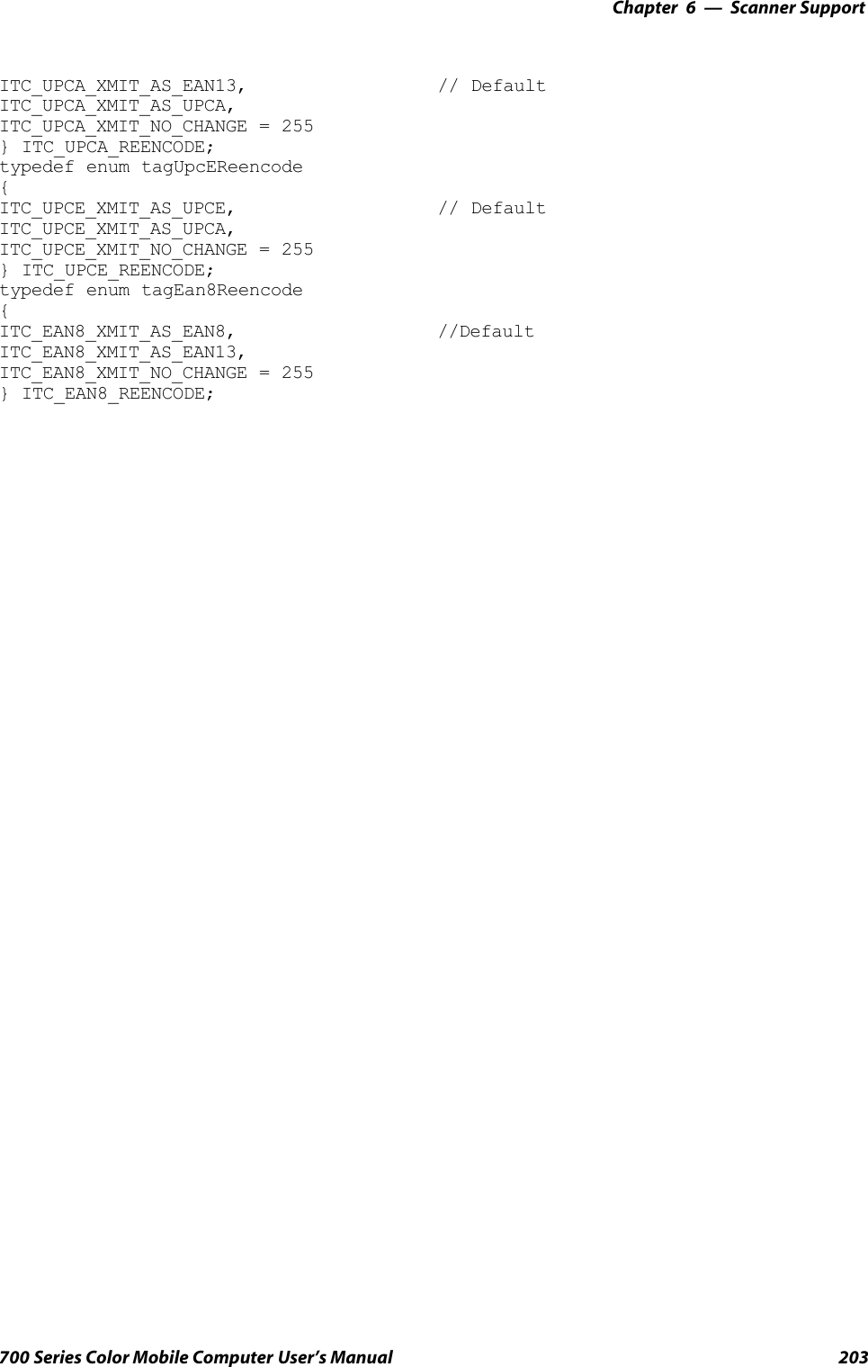 6 Scanner Support—Chapter203700 Series Color Mobile Computer User’s ManualITC_UPCA_XMIT_AS_EAN13, // DefaultITC_UPCA_XMIT_AS_UPCA,ITC_UPCA_XMIT_NO_CHANGE = 255} ITC_UPCA_REENCODE;typedef enum tagUpcEReencode{ITC_UPCE_XMIT_AS_UPCE, // DefaultITC_UPCE_XMIT_AS_UPCA,ITC_UPCE_XMIT_NO_CHANGE = 255} ITC_UPCE_REENCODE;typedef enum tagEan8Reencode{ITC_EAN8_XMIT_AS_EAN8, //DefaultITC_EAN8_XMIT_AS_EAN13,ITC_EAN8_XMIT_NO_CHANGE = 255} ITC_EAN8_REENCODE;
