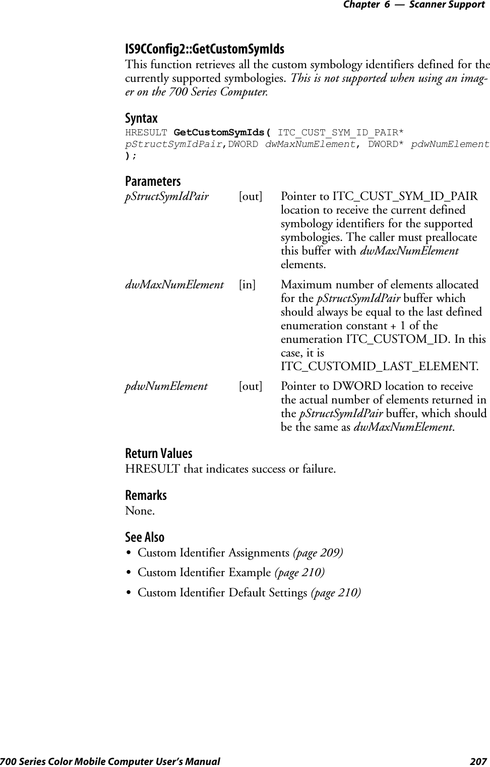 6 Scanner Support—Chapter207700 Series Color Mobile Computer User’s ManualIS9CConfig2::GetCustomSymIdsThis function retrieves all the custom symbology identifiers defined for thecurrently supported symbologies. This is not supported when using an imag-er on the 700 Series Computer.SyntaxHRESULT GetCustomSymIds( ITC_CUST_SYM_ID_PAIR*pStructSymIdPair,DWORD dwMaxNumElement, DWORD* pdwNumElement);ParameterspStructSymIdPair [out] Pointer to ITC_CUST_SYM_ID_PAIRlocation to receive the current definedsymbology identifiers for the supportedsymbologies. The caller must preallocatethis buffer with dwMaxNumElementelements.dwMaxNumElement [in] Maximum number of elements allocatedfor the pStructSymIdPair buffer whichshould always be equal to the last definedenumeration constant + 1 of theenumeration ITC_CUSTOM_ID. In thiscase, it isITC_CUSTOMID_LAST_ELEMENT.pdwNumElement [out] Pointer to DWORD location to receivethe actual number of elements returned inthe pStructSymIdPair buffer, which shouldbe the same as dwMaxNumElement.Return ValuesHRESULT that indicates success or failure.RemarksNone.See AlsoSCustom Identifier Assignments (page 209)SCustom Identifier Example (page 210)SCustom Identifier Default Settings (page 210)