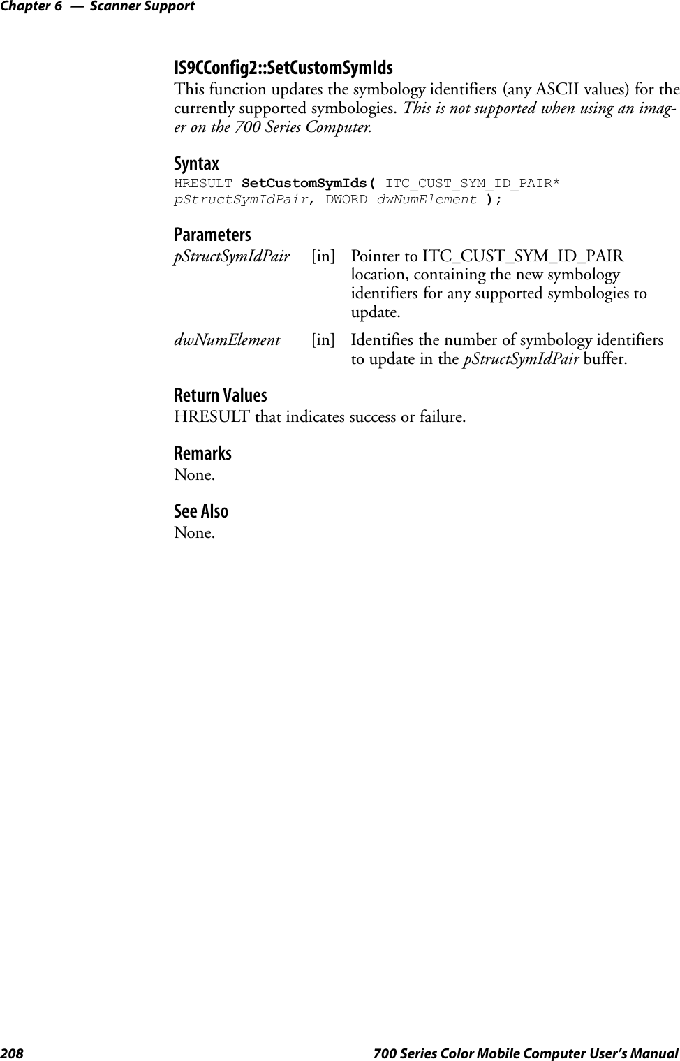 Scanner SupportChapter —6208 700 Series Color Mobile Computer User’s ManualIS9CConfig2::SetCustomSymIdsThis function updates the symbology identifiers (any ASCII values) for thecurrently supported symbologies. This is not supported when using an imag-er on the 700 Series Computer.SyntaxHRESULT SetCustomSymIds( ITC_CUST_SYM_ID_PAIR*pStructSymIdPair, DWORD dwNumElement );ParameterspStructSymIdPair [in] Pointer to ITC_CUST_SYM_ID_PAIRlocation, containing the new symbologyidentifiers for any supported symbologies toupdate.dwNumElement [in] Identifies the number of symbology identifiersto update in the pStructSymIdPair buffer.Return ValuesHRESULT that indicates success or failure.RemarksNone.See AlsoNone.