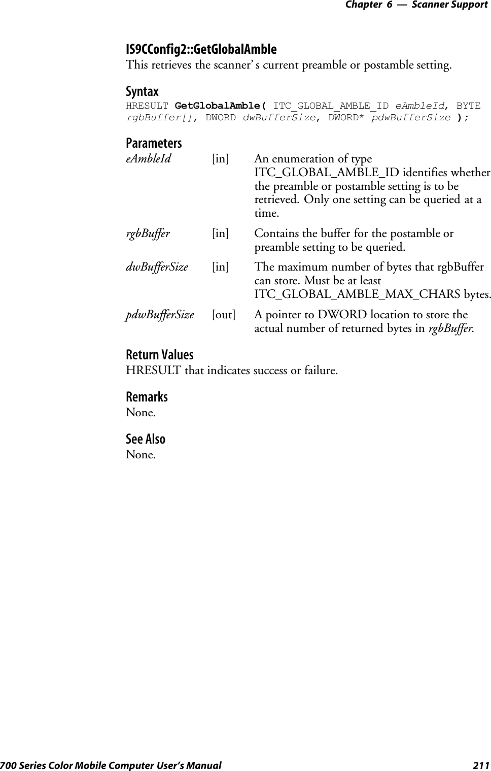 6 Scanner Support—Chapter211700 Series Color Mobile Computer User’s ManualIS9CConfig2::GetGlobalAmbleThis retrieves the scanner’ s current preamble or postamble setting.SyntaxHRESULT GetGlobalAmble( ITC_GLOBAL_AMBLE_ID eAmbleId, BYTErgbBuffer[], DWORD dwBufferSize, DWORD* pdwBufferSize );ParameterseAmbleId [in] An enumeration of typeITC_GLOBAL_AMBLE_ID identifies whetherthe preamble or postamble setting is to beretrieved. Only one setting can be queried at atime.rgbBuffer [in] Contains the buffer for the postamble orpreamble setting to be queried.dwBufferSize [in] The maximum number of bytes that rgbBuffercan store. Must be at leastITC_GLOBAL_AMBLE_MAX_CHARS bytes.pdwBufferSize [out] A pointer to DWORD location to store theactual number of returned bytes in rgbBuffer.Return ValuesHRESULT that indicates success or failure.RemarksNone.See AlsoNone.