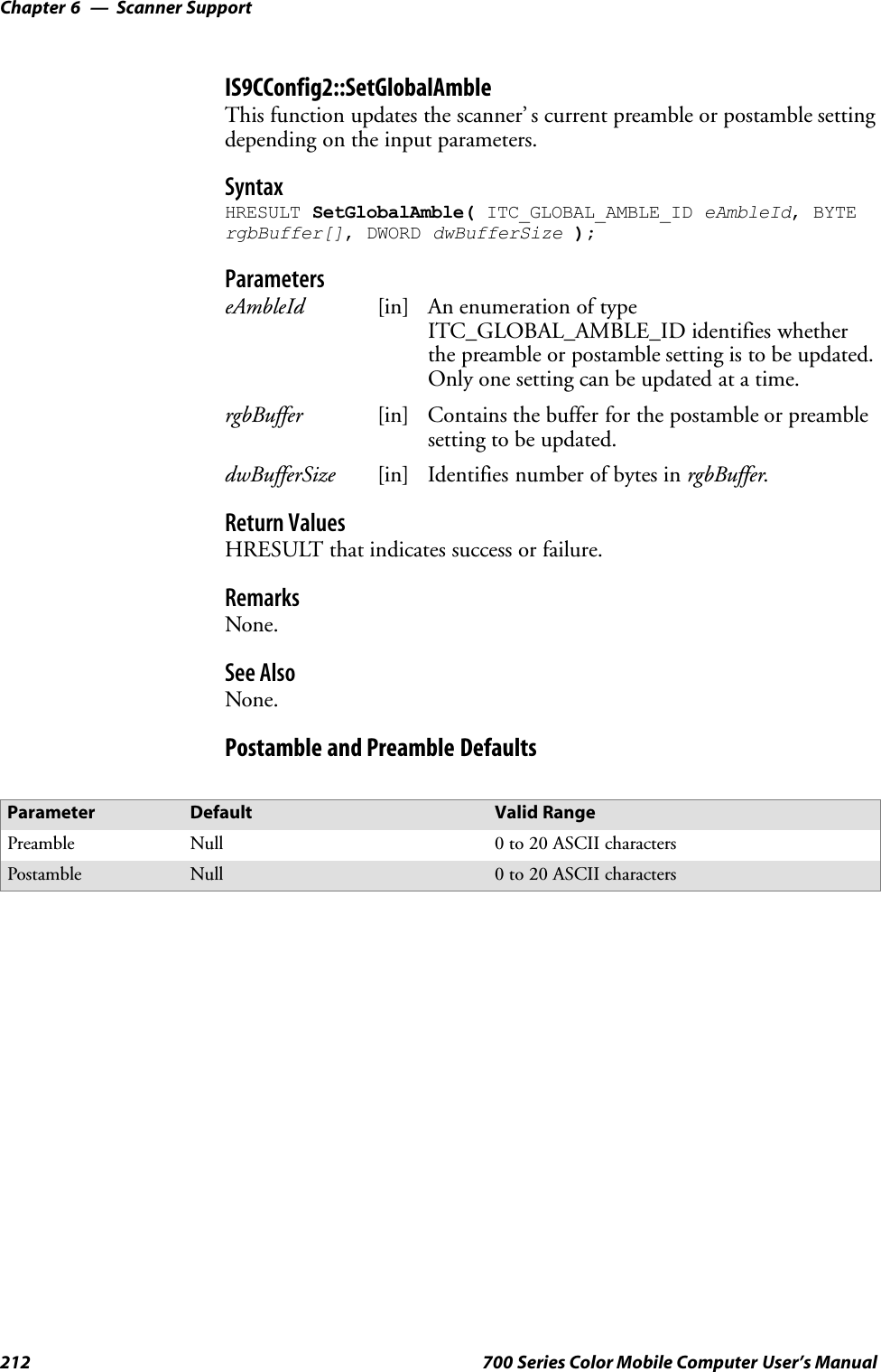 Scanner SupportChapter —6212 700 Series Color Mobile Computer User’s ManualIS9CConfig2::SetGlobalAmbleThis function updates the scanner’ s current preamble or postamble settingdepending on the input parameters.SyntaxHRESULT SetGlobalAmble( ITC_GLOBAL_AMBLE_ID eAmbleId, BYTErgbBuffer[], DWORD dwBufferSize );ParameterseAmbleId [in] An enumeration of typeITC_GLOBAL_AMBLE_ID identifies whetherthe preamble or postamble setting is to be updated.Only one setting can be updated at a time.rgbBuffer [in] Contains the buffer for the postamble or preamblesetting to be updated.dwBufferSize [in] Identifies number of bytes in rgbBuffer.Return ValuesHRESULT that indicates success or failure.RemarksNone.See AlsoNone.Postamble and Preamble DefaultsParameter Default Valid RangePreamble Null 0to20ASCIIcharactersPostamble Null 0to20ASCIIcharacters